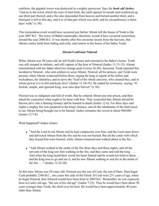 confirms, the gigantic tower was destroyed in a mighty paroxysm. Says the book ofd Jasher,
"And as to the tower which the sons of men built, the earth opened its mouth and swallowed up
one third part thereof, and a fire also descended from heaven and burned another third, and a
third part is left to this day, and it is of that part which was aloft, and its circumference is three
days' walk" (v.38).

This tremendous event would have occurred just before Abram left the house of Noah in the
year 2007 B.C. The tower of Babel catastrophe, therefore, would d have occurred somewhere
around the year 2008 B.C. It was shortly after this awesome lesson from the heavens, that
Abram comes forth from hiding and exile, and returns to the house of his father Terah.

                                     Abram Confronts Nimrod

When Abram was 50 years old, he left Noah's house and returned to his father's house. Terah
was still steeped in idolatry, and still captain of the host of Nimrod (Jasher 11:13-15). Abram
remonstrated with his father about his strange gods (verses 26-50). Incensed, Terah reported this
incident to Nimrod , who sent soldiers to seize Abram. Nimrod, all his princes, and Terah were
present, when Abram witnessed before them, urging the king to repent of his follies and
wickedness, his idolatries, and to serve the "God of the whole universe, who created thee, and in
whose power it is to kill and keep alive" (Jasher 11:54-55). He ended his testimony, saying, "O
foolish, simple, and ignorant king, woe unto thee forever" (v.56).

Nimrod was so indignant and full of wrath, that he ordered Abram put into prison, and then
asked his counselors what ought to be done with him. They counseled that Abram should be
thrown alive into a flaming furnace and be burned to death (Jasher 12:6). For three days and
nights a mighty fire was prepared in the king's furnace, and all the inhabitants of the land stood
to see Abram being brought out to be burned. Jasher estimates the crowd at about 900,000
(Jasher 12:7-8).

What happened? Jasher relates:

      q   "And the Lord loved Abram and he had compassion over him, and the Lord came down
          and delivered Abram from the fire and he was not burned. But all the cords with which
          they bound him were burned, while Abram remained and walked about in the fire. . . .

      q   "And Abram walked in the midst of the fire three days and three nights, and all the
          servants of the king saw him walking in the fire, and they came and told the king . . . .
          And when the king heard their words his heart fainted and he would not believe them. . .
          and the king rose to go and see it, and he saw Abram walking to and fro in the midst of
          the fire . . ." (Jasher 12:24-28).

At this time Abram was 50 years old. Nimrod was the son of Cush, the son of Ham. Ham begat
Cush probably 2346 B.C., two years this side of the Flood. If Cush were 251 years of age, when
he begat Nimrod, then Nimrod would have been born in 2095 B.C. Remember, he was expressly
born in Cush's old age, "the son of his old age" (Jasher 7:23). Thus he would have been about 30
years younger than Terah, the chief over his host. He would have been approximately 40 years
older than Abram.
 