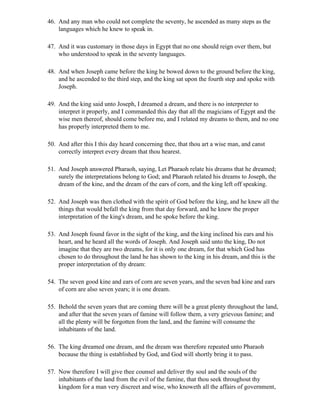 46. And any man who could not complete the seventy, he ascended as many steps as the
    languages which he knew to speak in.

47. And it was customary in those days in Egypt that no one should reign over them, but
    who understood to speak in the seventy languages.

48. And when Joseph came before the king he bowed down to the ground before the king,
    and he ascended to the third step, and the king sat upon the fourth step and spoke with
    Joseph.

49. And the king said unto Joseph, I dreamed a dream, and there is no interpreter to
    interpret it properly, and I commanded this day that all the magicians of Egypt and the
    wise men thereof, should come before me, and I related my dreams to them, and no one
    has properly interpreted them to me.

50. And after this I this day heard concerning thee, that thou art a wise man, and canst
    correctly interpret every dream that thou hearest.

51. And Joseph answered Pharaoh, saying, Let Pharaoh relate his dreams that he dreamed;
    surely the interpretations belong to God; and Pharaoh related his dreams to Joseph, the
    dream of the kine, and the dream of the ears of corn, and the king left off speaking.

52. And Joseph was then clothed with the spirit of God before the king, and he knew all the
    things that would befall the king from that day forward, and he knew the proper
    interpretation of the king's dream, and he spoke before the king.

53. And Joseph found favor in the sight of the king, and the king inclined his ears and his
    heart, and he heard all the words of Joseph. And Joseph said unto the king, Do not
    imagine that they are two dreams, for it is only one dream, for that which God has
    chosen to do throughout the land he has shown to the king in his dream, and this is the
    proper interpretation of thy dream:

54. The seven good kine and ears of corn are seven years, and the seven bad kine and ears
    of corn are also seven years; it is one dream.

55. Behold the seven years that are coming there will be a great plenty throughout the land,
    and after that the seven years of famine will follow them, a very grievous famine; and
    all the plenty will be forgotten from the land, and the famine will consume the
    inhabitants of the land.

56. The king dreamed one dream, and the dream was therefore repeated unto Pharaoh
    because the thing is established by God, and God will shortly bring it to pass.

57. Now therefore I will give thee counsel and deliver thy soul and the souls of the
    inhabitants of the land from the evil of the famine, that thou seek throughout thy
    kingdom for a man very discreet and wise, who knoweth all the affairs of government,
 