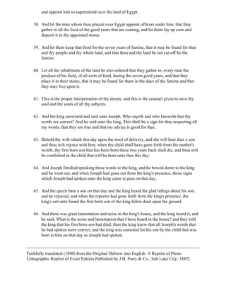 and appoint him to superintend over the land of Egypt.

   58. And let the man whom thou placest over Egypt appoint officers under him, that they
       gather in all the food of the good years that are coming, and let them lay up corn and
       deposit it in thy appointed stores.

   59. And let them keep that food for the seven years of famine, that it may be found for thee
       and thy people and thy whole land, and that thou and thy land be not cut off by the
       famine.

   60. Let all the inhabitants of the land be also ordered that they gather in, every man the
       produce of his field, of all sorts of food, during the seven good years, and that they
       place it in their stores, that it may be found for them in the days of the famine and that
       they may live upon it.

   61. This is the proper interpretation of thy dream, and this is the counsel given to save thy
       soul and the souls of all thy subjects.

   62. And the king answered and said unto Joseph, Who sayeth and who knoweth that thy
       words are correct? And he said unto the king, This shall be a sign for thee respecting all
       my words, that they are true and that my advice is good for thee.

   63. Behold thy wife sitteth this day upon the stool of delivery, and she will bear thee a son
       and thou wilt rejoice with him; when thy child shall have gone forth from his mother's
       womb, thy first born son that has been born these two years back shall die, and thou wilt
       be comforted in the child that will be born unto thee this day.

   64. And Joseph finished speaking these words to the king, and he bowed down to the king
       and he went out, and when Joseph had gone out from the king's presence, those signs
       which Joseph had spoken unto the king came to pass on that day.

   65. And the queen bare a son on that day and the king heard the glad tidings about his son,
       and he rejoiced, and when the reporter had gone forth from the king's presence, the
       king's servants found the first born son of the king fallen dead upon the ground.

   66. And there was great lamentation and noise in the king's house, and the king heard it, and
       he said, What is the noise and lamentation that I have heard in the house? and they told
       the king that his first born son had died; then the king knew that all Joseph's words that
       he had spoken were correct, and the king was consoled for his son by the child that was
       born to him on that day as Joseph had spoken.



Faithfully translated (1840) from the Original Hebrew into English. A Reprint of Photo
Lithographic Reprint of Exact Edition Published by J.H. Parry & Co., Salt Lake City: 1887]
 