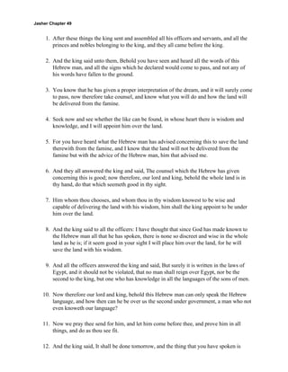 Jasher Chapter 49


     1. After these things the king sent and assembled all his officers and servants, and all the
        princes and nobles belonging to the king, and they all came before the king.

     2. And the king said unto them, Behold you have seen and heard all the words of this
        Hebrew man, and all the signs which he declared would come to pass, and not any of
        his words have fallen to the ground.

     3. You know that he has given a proper interpretation of the dream, and it will surely come
        to pass, now therefore take counsel, and know what you will do and how the land will
        be delivered from the famine.

     4. Seek now and see whether the like can be found, in whose heart there is wisdom and
        knowledge, and I will appoint him over the land.

     5. For you have heard what the Hebrew man has advised concerning this to save the land
        therewith from the famine, and I know that the land will not be delivered from the
        famine but with the advice of the Hebrew man, him that advised me.

     6. And they all answered the king and said, The counsel which the Hebrew has given
        concerning this is good; now therefore, our lord and king, behold the whole land is in
        thy hand, do that which seemeth good in thy sight.

     7. Him whom thou chooses, and whom thou in thy wisdom knowest to be wise and
        capable of delivering the land with his wisdom, him shall the king appoint to be under
        him over the land.

     8. And the king said to all the officers: I have thought that since God has made known to
        the Hebrew man all that he has spoken, there is none so discreet and wise in the whole
        land as he is; if it seem good in your sight I will place him over the land, for he will
        save the land with his wisdom.

     9. And all the officers answered the king and said, But surely it is written in the laws of
        Egypt, and it should not be violated, that no man shall reign over Egypt, nor be the
        second to the king, but one who has knowledge in all the languages of the sons of men.

    10. Now therefore our lord and king, behold this Hebrew man can only speak the Hebrew
        language, and how then can he be over us the second under government, a man who not
        even knoweth our language?

    11. Now we pray thee send for him, and let him come before thee, and prove him in all
        things, and do as thou see fit.

    12. And the king said, It shall be done tomorrow, and the thing that you have spoken is
 