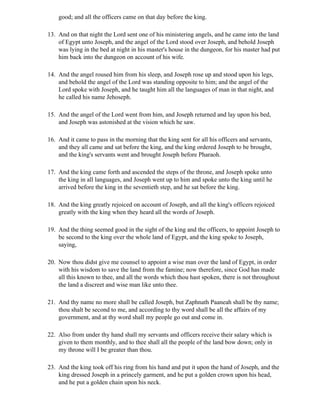 good; and all the officers came on that day before the king.

13. And on that night the Lord sent one of his ministering angels, and he came into the land
    of Egypt unto Joseph, and the angel of the Lord stood over Joseph, and behold Joseph
    was lying in the bed at night in his master's house in the dungeon, for his master had put
    him back into the dungeon on account of his wife.

14. And the angel roused him from his sleep, and Joseph rose up and stood upon his legs,
    and behold the angel of the Lord was standing opposite to him; and the angel of the
    Lord spoke with Joseph, and he taught him all the languages of man in that night, and
    he called his name Jehoseph.

15. And the angel of the Lord went from him, and Joseph returned and lay upon his bed,
    and Joseph was astonished at the vision which he saw.

16. And it came to pass in the morning that the king sent for all his officers and servants,
    and they all came and sat before the king, and the king ordered Joseph to be brought,
    and the king's servants went and brought Joseph before Pharaoh.

17. And the king came forth and ascended the steps of the throne, and Joseph spoke unto
    the king in all languages, and Joseph went up to him and spoke unto the king until he
    arrived before the king in the seventieth step, and he sat before the king.

18. And the king greatly rejoiced on account of Joseph, and all the king's officers rejoiced
    greatly with the king when they heard all the words of Joseph.

19. And the thing seemed good in the sight of the king and the officers, to appoint Joseph to
    be second to the king over the whole land of Egypt, and the king spoke to Joseph,
    saying,

20. Now thou didst give me counsel to appoint a wise man over the land of Egypt, in order
    with his wisdom to save the land from the famine; now therefore, since God has made
    all this known to thee, and all the words which thou hast spoken, there is not throughout
    the land a discreet and wise man like unto thee.

21. And thy name no more shall be called Joseph, but Zaphnath Paaneah shall be thy name;
    thou shalt be second to me, and according to thy word shall be all the affairs of my
    government, and at thy word shall my people go out and come in.

22. Also from under thy hand shall my servants and officers receive their salary which is
    given to them monthly, and to thee shall all the people of the land bow down; only in
    my throne will I be greater than thou.

23. And the king took off his ring from his hand and put it upon the hand of Joseph, and the
    king dressed Joseph in a princely garment, and he put a golden crown upon his head,
    and he put a golden chain upon his neck.
 