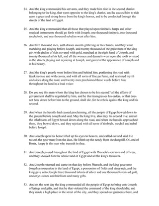24. And the king commanded his servants, and they made him ride in the second chariot
    belonging to the king, that went opposite to the king's chariot, and he caused him to ride
    upon a great and strong horse from the king's horses, and to be conducted through the
    streets of the land of Egypt.

25. And the king commanded that all those that played upon timbrels, harps and other
    musical instruments should go forth with Joseph; one thousand timbrels, one thousand
    mecholoth, and one thousand nebalim went after him.

26. And five thousand men, with drawn swords glittering in their hands, and they went
    marching and playing before Joseph, and twenty thousand of the great men of the king
    girt with girdles of skin covered with gold, marched at the right hand of Joseph, and
    twenty thousand at his left, and all the women and damsels went upon the roofs or stood
    in the streets playing and rejoicing at Joseph, and gazed at the appearance of Joseph and
    at his beauty.

27. And the king's people went before him and behind him, perfuming the road with
    frankincense and with cassia, and with all sorts of fine perfume, and scattered myrrh
    and aloes along the road, and twenty men proclaimed these words before him
    throughout the land in a loud voice:

28. Do you see this man whom the king has chosen to be his second? all the affairs of
    government shall be regulated by him, and he that transgresses his orders, or that does
    not bow down before him to the ground, shall die, for he rebels against the king and his
    second.

29. And when the heralds had ceased proclaiming, all the people of Egypt bowed down to
    the ground before Joseph and said, May the king live, also may his second live; and all
    the inhabitants of Egypt bowed down along the road, and when the heralds approached
    them, they bowed down, and they rejoiced with all sorts of timbrels, mechol and nebal
    before Joseph.

30. And Joseph upon his horse lifted up his eyes to heaven, and called out and said, He
    raiseth the poor man from the dust, He lifteth up the needy from the dunghill. O Lord of
    Hosts, happy is the man who trusteth in thee.

31. And Joseph passed throughout the land of Egypt with Pharaoh's servants and officers,
    and they showed him the whole land of Egypt and all the king's treasures.

32. And Joseph returned and came on that day before Pharaoh, and the king gave unto
    Joseph a possession in the land of Egypt, a possession of fields and vineyards, and the
    king gave unto Joseph three thousand talents of silver and one thousand talents of gold,
    and onyx stones and bdellium and many gifts.

33. And on the next day the king commanded all the people of Egypt to bring unto Joseph
    offerings and gifts, and that he that violated the command of the king should die; and
    they made a high place in the street of the city, and they spread out garments there, and
 