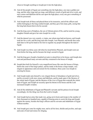 whoever brought anything to Joseph put it into the high place.

34. And all the people of Egypt cast something into the high place, one man a golden ear-
    ring, and the other rings and ear-rings, and different vessels of gold and silver work, and
    onyx stones and bdellium did he cast upon the high place; every one gave something of
    what he possessed.

35. And Joseph took all these and placed them in his treasuries, and all the officers and
    nobles belonging to the king exalted Joseph, and they gave him many gifts, seeing that
    the king had chosen him to be his second.

36. And the king sent to Potiphera, the son of Ahiram priest of On, and he took his young
    daughter Osnath and gave her unto Joseph for a wife.

37. And the damsel was very comely, a virgin, one whom man had not known, and Joseph
    took her for a wife; and the king said unto Joseph, I am Pharaoh, and beside thee none
    shall dare to lift up his hand or his foot to regulate my people throughout the land of
    Egypt.

38. And Joseph was thirty years old when he stood before Pharaoh, and Joseph went out
    from before the king, and he became the king's second in Egypt.

39. And the king gave Joseph a hundred servants to attend him in his house, and Joseph also
    sent and purchased many servants and they remained in the house of Joseph.

40. Joseph then built for himself a very magnificent house like unto the houses of kings,
    before the court of the king's palace, and he made in the house a large temple, very
    elegant in appearance and convenient for his residence; three years was Joseph in
    erecting his house.

41. And Joseph made unto himself a very elegant throne of abundance of gold and silver,
    and he covered it with onyx stones and bdellium, and he made upon it the likeness of
    the whole land of Egypt, and the likeness of the river of Egypt that watereth the whole
    land of Egypt; and Joseph sat securely upon his throne in his house and the Lord
    increased Joseph's wisdom.

42. And all the inhabitants of Egypt and Pharaoh's servants and his princes loved Joseph
    exceedingly, for this thing was from the Lord to Joseph.

43. And Joseph had an army that made war, going out in hosts and troops to the number of
    forty thousand six hundred men, capable of bearing arms to assist the king and Joseph
    against the enemy, besides the king's officers and his servants and inhabitants of Egypt
    without number.

44. And Joseph gave unto his mighty men, and to all his host, shields and javelins, and caps
    and coats of mail and stones for slinging.
 