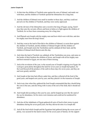 Jasher Chapter 50


     1. At that time the children of Tarshish came against the sons of Ishmael, and made war
        with them, and the children of Tarshish spoiled the Ishmaelites for a long time.

     2. And the children of Ishmael were small in number in those days, and they could not
        prevail over the children of Tarshish, and they were sorely oppressed.

     3. And the old men of the Ishmaelites sent a record to the king of Egypt, saying, Send I
        pray thee unto thy servants officers and hosts to help us to fight against the children of
        Tarshish, for we have been consuming away for a long time.

     4. And Pharaoh sent Joseph with the mighty men and host which were with him, and also
        his mighty men from the king's house.

     5. And they went to the land of Havilah to the children of Ishmael, to assist them against
        the children of Tarshish, and the children of Ishmael fought with the children of
        Tarshish, and Joseph smote the Tarshishites and he subdued all their land, and the
        children of Ishmael dwell therein unto this day.

     6. And when the land of Tarshish was subdued, all the Tarshishites ran away, and came on
        the border of their brethren the children of Javan, and Joseph with all his mighty men
        and host returned to Egypt, not one man of them missing.

     7. And at the revolution of the year, in the second year of Joseph's reigning over Egypt, the
        Lord gave great plenty throughout the land for seven years as Joseph had spoken, for
        the Lord blessed all the produce of the earth in those days for seven years, and they ate
        and were greatly satisfied.

     8. And Joseph at that time had officers under him, and they collected all the food of the
        good years, and heaped corn year by year, and they placed it in the treasuries of Joseph.

     9. And at any time when they gathered the food Joseph commanded that they should bring
        the corn in the ears, and also bring with it some of the soil of the field, that it should not
        spoil.

    10. And Joseph did according to this year by year, and he heaped up corn like the sand of
        the sea for abundance, for his stores were immense and could not be numbered for
        abundance.

    11. And also all the inhabitants of Egypt gathered all sorts of food in their stores in great
        abundance during the seven good years, but they did not do unto it as Joseph did.

    12. And all the food which Joseph and the Egyptians had gathered during the seven years of
        plenty, was secured for the land in stores for the seven years of famine, for the support
 