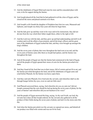 of the whole land.

13. And the inhabitants of Egypt filled each man his store and his concealed place with
    corn, to be for support during the famine.

14. And Joseph placed all the food that he had gathered in all the cities of Egypt, and he
    closed all the stores and placed sentinels over them.

15. And Joseph's wife Osnath the daughter of Potiphera bare him two sons, Manasseh and
    Ephraim, and Joseph was thirty-four years old when he begat them.

16. And the lads grew up and they went in his ways and in his instructions, they did not
    deviate from the way which their father taught them, either to the right or left.

17. And the Lord was with the lads, and they grew up and had understanding and skill in all
    wisdom and in all the affairs of government, and all the king's officers and his great
    men of the inhabitants of Egypt exalted the lads, and they were brought up amongst the
    king's children.

18. And the seven years of plenty that were throughout the land were at an end, and the
    seven years of famine came after them as Joseph had spoken, and the famine was
    throughout the land.

19. And all the people of Egypt saw that the famine had commenced in the land of Egypt,
    and all the people of Egypt opened their stores of corn for the famine prevailed over
    them.

20. And they found all the food that was in their stores, full of vermin and not fit to eat, and
    the famine prevailed throughout the land, and all the inhabitants of Egypt came and
    cried before Pharaoh, for the famine was heavy upon them.

21. And they said unto Pharaoh, Give food unto thy servants, and wherefore shall we die
    through hunger before thy eyes, even we and our little ones?

22. And Pharaoh answered them, saying, And wherefore do you cry unto me? did not
    Joseph command that the corn should be laid up during the seven years of plenty for the
    years of famine? and wherefore did you not hearken to his voice?

23. And the people of Egypt answered the king, saying, As thy soul liveth, our lord, thy
    servants have done all that Joseph ordered, for thy servants also gathered in all the
    produce of their fields during the seven years of plenty and laid it in the stores unto this
    day.

24. And when the famine prevailed over thy servants we opened our stores, and behold all
    our produce was filled with vermin and was not fit for food.
 