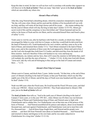 Keep this date in mind, for later we will see how well it correlates with another date signpost we
will discover in the book of Jasher! There are many "date links" given in the book of Jasher
which are unavailable any where else.

                                     Abram's Place of Safety

After this, king Nimrod had a disturbing dream, which his counselors interpreted to mean that
"the day will come when Abram and his seed and the children of his household will war with
my king, and they will smite all the king's horses and all his troops . . . this means nothing else
but the seed of Abram which will slay the king in latter days" (Jasher 12:53-55). Abram got
secret word of this and the conspiracy to have him killed, and "Abram hastened and ran for
safety to the house of Noah and his son Shem, and he concealed himself there and found a place
of safety" (v.61).

Terah came to visit his son, after he had been with Noah for a month, at which time Abram
encouraged his father to come with him to Canaan, so that they would both be delivered from
the hand of Nimrod (v.65). Terah hearkened to his son's wisdom, and they came as far as the
land of Haran, and remained there (Jasher 13:1). "And Abram remained in the land of Haran
three years, and at the expiration of three years the Lord appeared to Abram and said to him, I
am the Lord who brought thee forth from Ur Casdim, and delivered thee from the hands of all
thine enemies. And now therefore if thou wilt hearken to my voice and keep my
commandments, my statutes and my laws, then will I cause thy enemies to fall before thee, and I
will multiply thy seed like the stars of heaven . . ." (Jasher 13:3-4). At this time God told Abram,
"Arise now, take thy wife and all belonging to thee and go to the land of Canaan and remain
there . . ." (v.5).

                                 Abram's First Trip to Canaan

Abram went to Canaan, and dwelt there 3 years. Jasher records, "At that time, at the end of three
years' of Abram's dwelling in the land of Canaan, in that year Noah died, which was the fifty-
eighth year of the life of Abram; and all the days of Noah were nine hundred and fifty years and
he died" (Jasher 13:9).

Noah was 600 years when the Flood came. He lived beyond the Flood 350 more years, and died
in the year 1998 B.C. Abram was born in 2056 B.C. Thus Noah indeed died in Abram's 58th
year, just as the book of Jasher tells us!

The book of Jasher then tells us, "And in the tenth year of Abram's dwelling in the land of
Canaan (7 more years, or in the year 1991 B.C., when Abram was 65) there was war between
Nimrod king of Shinar and Chedorlaomer king of Elam, and Nimrod came to fight with
Chedorlaomer and to subdue him. For Chedorlaomer was at that time one of the princes of the
hosts of Nimrod. . . . And Nimrod assembled all his princes and subjects, about seven hundred
thousand men, and went against Chedorlaomer, and Chedorlaomer went out to meet him with
five thousand men . . . And all those kings fought there, and Nimrod and his people were
smitten . . . and there fell from Nimrod's men about six hundred thousand . . . And Nimrod fled
and returned in shame and disgrace to his own land, and he was under subjection to
Chedorlaomer for a long time" (Jasher 13:12-16).
 