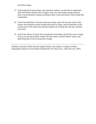 do all these things.

   37. And Joseph did all these things, and made these statutes, in order that he might know
       when his brethren should come to Egypt to buy corn; and Joseph's people caused it
       daily to be proclaimed in Egypt according to these words and statutes which Joseph had
       commanded.

   38. And all the inhabitants of the east and west country, and of all the earth, heard of the
       statutes and regulations which Joseph had enacted in Egypt, and the inhabitants of the
       extreme parts of the earth came and they bought corn in Egypt day after day, and then
       went away.

   39. And all the officers of Egypt did as Joseph had commanded, and all that came to Egypt
       to buy corn, the gate keepers would write their names, and their fathers' names, and
       daily bring them in the evening before Joseph.



Faithfully translated (1840) from the Original Hebrew into English. A Reprint of Photo
Lithographic Reprint of Exact Edition Published by J.H. Parry & Co., Salt Lake City: 1887]
 