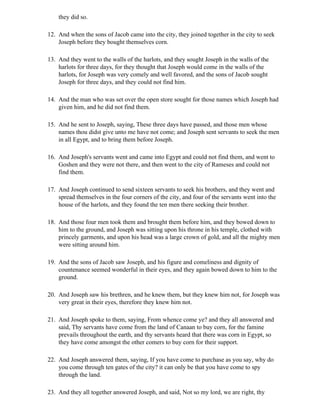 they did so.

12. And when the sons of Jacob came into the city, they joined together in the city to seek
    Joseph before they bought themselves corn.

13. And they went to the walls of the harlots, and they sought Joseph in the walls of the
    harlots for three days, for they thought that Joseph would come in the walls of the
    harlots, for Joseph was very comely and well favored, and the sons of Jacob sought
    Joseph for three days, and they could not find him.

14. And the man who was set over the open store sought for those names which Joseph had
    given him, and he did not find them.

15. And he sent to Joseph, saying, These three days have passed, and those men whose
    names thou didst give unto me have not come; and Joseph sent servants to seek the men
    in all Egypt, and to bring them before Joseph.

16. And Joseph's servants went and came into Egypt and could not find them, and went to
    Goshen and they were not there, and then went to the city of Rameses and could not
    find them.

17. And Joseph continued to send sixteen servants to seek his brothers, and they went and
    spread themselves in the four corners of the city, and four of the servants went into the
    house of the harlots, and they found the ten men there seeking their brother.

18. And those four men took them and brought them before him, and they bowed down to
    him to the ground, and Joseph was sitting upon his throne in his temple, clothed with
    princely garments, and upon his head was a large crown of gold, and all the mighty men
    were sitting around him.

19. And the sons of Jacob saw Joseph, and his figure and comeliness and dignity of
    countenance seemed wonderful in their eyes, and they again bowed down to him to the
    ground.

20. And Joseph saw his brethren, and he knew them, but they knew him not, for Joseph was
    very great in their eyes, therefore they knew him not.

21. And Joseph spoke to them, saying, From whence come ye? and they all answered and
    said, Thy servants have come from the land of Canaan to buy corn, for the famine
    prevails throughout the earth, and thy servants heard that there was corn in Egypt, so
    they have come amongst the other comers to buy corn for their support.

22. And Joseph answered them, saying, If you have come to purchase as you say, why do
    you come through ten gates of the city? it can only be that you have come to spy
    through the land.

23. And they all together answered Joseph, and said, Not so my lord, we are right, thy
 
