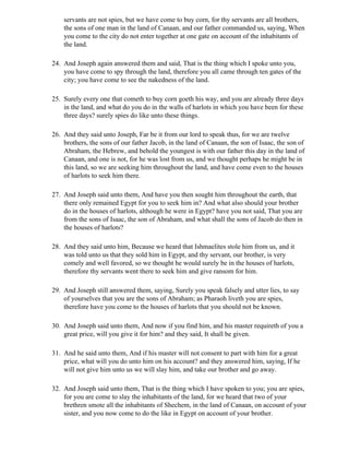 servants are not spies, but we have come to buy corn, for thy servants are all brothers,
    the sons of one man in the land of Canaan, and our father commanded us, saying, When
    you come to the city do not enter together at one gate on account of the inhabitants of
    the land.

24. And Joseph again answered them and said, That is the thing which I spoke unto you,
    you have come to spy through the land, therefore you all came through ten gates of the
    city; you have come to see the nakedness of the land.

25. Surely every one that cometh to buy corn goeth his way, and you are already three days
    in the land, and what do you do in the walls of harlots in which you have been for these
    three days? surely spies do like unto these things.

26. And they said unto Joseph, Far be it from our lord to speak thus, for we are twelve
    brothers, the sons of our father Jacob, in the land of Canaan, the son of Isaac, the son of
    Abraham, the Hebrew, and behold the youngest is with our father this day in the land of
    Canaan, and one is not, for he was lost from us, and we thought perhaps he might be in
    this land, so we are seeking him throughout the land, and have come even to the houses
    of harlots to seek him there.

27. And Joseph said unto them, And have you then sought him throughout the earth, that
    there only remained Egypt for you to seek him in? And what also should your brother
    do in the houses of harlots, although he were in Egypt? have you not said, That you are
    from the sons of Isaac, the son of Abraham, and what shall the sons of Jacob do then in
    the houses of harlots?

28. And they said unto him, Because we heard that Ishmaelites stole him from us, and it
    was told unto us that they sold him in Egypt, and thy servant, our brother, is very
    comely and well favored, so we thought he would surely be in the houses of harlots,
    therefore thy servants went there to seek him and give ransom for him.

29. And Joseph still answered them, saying, Surely you speak falsely and utter lies, to say
    of yourselves that you are the sons of Abraham; as Pharaoh liveth you are spies,
    therefore have you come to the houses of harlots that you should not be known.

30. And Joseph said unto them, And now if you find him, and his master requireth of you a
    great price, will you give it for him? and they said, It shall be given.

31. And he said unto them, And if his master will not consent to part with him for a great
    price, what will you do unto him on his account? and they answered him, saying, If he
    will not give him unto us we will slay him, and take our brother and go away.

32. And Joseph said unto them, That is the thing which I have spoken to you; you are spies,
    for you are come to slay the inhabitants of the land, for we heard that two of your
    brethren smote all the inhabitants of Shechem, in the land of Canaan, on account of your
    sister, and you now come to do the like in Egypt on account of your brother.
 