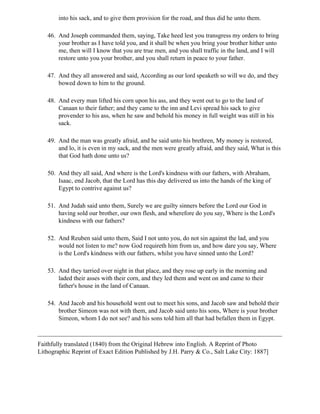 into his sack, and to give them provision for the road, and thus did he unto them.

   46. And Joseph commanded them, saying, Take heed lest you transgress my orders to bring
       your brother as I have told you, and it shall be when you bring your brother hither unto
       me, then will I know that you are true men, and you shall traffic in the land, and I will
       restore unto you your brother, and you shall return in peace to your father.

   47. And they all answered and said, According as our lord speaketh so will we do, and they
       bowed down to him to the ground.

   48. And every man lifted his corn upon his ass, and they went out to go to the land of
       Canaan to their father; and they came to the inn and Levi spread his sack to give
       provender to his ass, when he saw and behold his money in full weight was still in his
       sack.

   49. And the man was greatly afraid, and he said unto his brethren, My money is restored,
       and lo, it is even in my sack, and the men were greatly afraid, and they said, What is this
       that God hath done unto us?

   50. And they all said, And where is the Lord's kindness with our fathers, with Abraham,
       Isaac, end Jacob, that the Lord has this day delivered us into the hands of the king of
       Egypt to contrive against us?

   51. And Judah said unto them, Surely we are guilty sinners before the Lord our God in
       having sold our brother, our own flesh, and wherefore do you say, Where is the Lord's
       kindness with our fathers?

   52. And Reuben said unto them, Said I not unto you, do not sin against the lad, and you
       would not listen to me? now God requireth him from us, and how dare you say, Where
       is the Lord's kindness with our fathers, whilst you have sinned unto the Lord?

   53. And they tarried over night in that place, and they rose up early in the morning and
       laded their asses with their corn, and they led them and went on and came to their
       father's house in the land of Canaan.

   54. And Jacob and his household went out to meet his sons, and Jacob saw and behold their
       brother Simeon was not with them, and Jacob said unto his sons, Where is your brother
       Simeon, whom I do not see? and his sons told him all that had befallen them in Egypt.



Faithfully translated (1840) from the Original Hebrew into English. A Reprint of Photo
Lithographic Reprint of Exact Edition Published by J.H. Parry & Co., Salt Lake City: 1887]
 