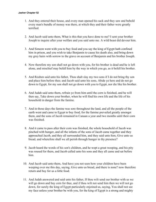 Jasher Chapter 52


     1. And they entered their house, and every man opened his sack and they saw and behold
        every man's bundle of money was there, at which they and their father were greatly
        terrified.

     2. And Jacob said unto them, What is this that you have done to me? I sent your brother
        Joseph to inquire after your welfare and you said unto me. A wild beast did devour him.

     3. And Simeon went with you to buy food and you say the king of Egypt hath confined
        him in prison, and you wish to take Benjamin to cause his death also, and bring down
        my grey hairs with sorrow to the grave on account of Benjamin and his brother Joseph.

     4. Now therefore my son shall not go down with you, for his brother is dead and he is left
        alone, and mischief may befall him by the way in which you go, as it befell his brother.

     5. And Reuben said unto his father, Thou shalt slay my two sons if I do not bring thy son
        and place him before thee; and Jacob said unto his sons, Abide ye here and do not go
        down to Egypt, for my son shall not go down with you to Egypt, nor die like his brother.

     6. And Judah said unto them, refrain ye from him until the corn is finished, and he will
        then say, Take down your brother, when he will find his own life and the life of his
        household in danger from the famine.

     7. And in those days the famine was sore throughout the land, and all the people of the
        earth went and came to Egypt to buy food, for the famine prevailed greatly amongst
        them, and the sons of Jacob remained in Canaan a year and two months until their corn
        was finished.

     8. And it came to pass after their corn was finished, the whole household of Jacob was
        pinched with hunger, and all the infants of the sons of Jacob came together and they
        approached Jacob, and they all surrounded him, and they said unto him, Give unto us
        bread, and wherefore shall we all perish through hunger in thy presence?

     9. Jacob heard the words of his son's children, and he wept a great weeping, and his pity
        was roused for them, and Jacob called unto his sons and they all came and sat before
        him.

    10. And Jacob said unto them, And have you not seen how your children have been
        weeping over me this day, saying, Give unto us bread, and there is none? now therefore
        return and buy for us a little food.

    11. And Judah answered and said unto his father, If thou wilt send our brother with us we
        will go down and buy corn for thee, and if thou wilt not send him then we will not go
        down, for surely the king of Egypt particularly enjoined us, saying, You shall not see
        my face unless your brother be with you, for the king of Egypt is a strong and mighty
 