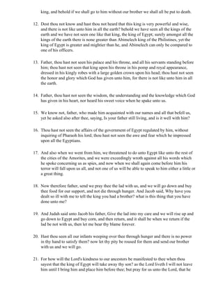 king, and behold if we shall go to him without our brother we shall all be put to death.

12. Dost thou not know and hast thou not heard that this king is very powerful and wise,
    and there is not like unto him in all the earth? behold we have seen all the kings of the
    earth and we have not seen one like that king, the king of Egypt; surely amongst all the
    kings of the earth there is none greater than Abimelech king of the Philistines, yet the
    king of Egypt is greater and mightier than he, and Abimelech can only be compared to
    one of his officers.

13. Father, thou hast not seen his palace and his throne, and all his servants standing before
    him; thou hast not seen that king upon his throne in his pomp and royal appearance,
    dressed in his kingly robes with a large golden crown upon his head; thou hast not seen
    the honor and glory which God has given unto him, for there is not like unto him in all
    the earth.

14. Father, thou hast not seen the wisdom, the understanding and the knowledge which God
    has given in his heart, nor heard his sweet voice when he spake unto us.

15. We know not, father, who made him acquainted with our names and all that befell us,
    yet he asked also after thee, saying, Is your father still living, and is it well with him?

16. Thou hast not seen the affairs of the government of Egypt regulated by him, without
    inquiring of Pharaoh his lord; thou hast not seen the awe and fear which he impressed
    upon all the Egyptians.

17. And also when we went from him, we threatened to do unto Egypt like unto the rest of
    the cities of the Amorites, and we were exceedingly wroth against all his words which
    he spoke concerning us as spies, and now when we shall again come before him his
    terror will fall upon us all, and not one of us will be able to speak to him either a little or
    a great thing.

18. Now therefore father, send we pray thee the lad with us, and we will go down and buy
    thee food for our support, and not die through hunger. And Jacob said, Why have you
    dealt so ill with me to tell the king you had a brother? what is this thing that you have
    done unto me?

19. And Judah said unto Jacob his father, Give the lad into my care and we will rise up and
    go down to Egypt and buy corn, and then return, and it shall be when we return if the
    lad be not with us, then let me bear thy blame forever.

20. Hast thou seen all our infants weeping over thee through hunger and there is no power
    in thy hand to satisfy them? now let thy pity be roused for them and send our brother
    with us and we will go.

21. For how will the Lord's kindness to our ancestors be manifested to thee when thou
    sayest that the king of Egypt will take away thy son? as the Lord liveth I will not leave
    him until I bring him and place him before thee; but pray for us unto the Lord, that he
 