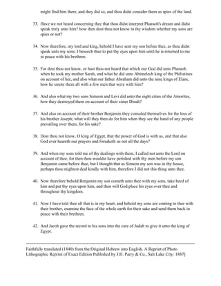 might find him there, and they did so, and thou didst consider them as spies of the land.

   33. Have we not heard concerning thee that thou didst interpret Pharaoh's dream and didst
       speak truly unto him? how then dost thou not know in thy wisdom whether my sons are
       spies or not?

   34. Now therefore, my lord and king, behold I have sent my son before thee, as thou didst
       speak unto my sons; I beseech thee to put thy eyes upon him until he is returned to me
       in peace with his brethren.

   35. For dost thou not know, or hast thou not heard that which our God did unto Pharaoh
       when he took my mother Sarah, and what he did unto Abimelech king of the Philistines
       on account of her, and also what our father Abraham did unto the nine kings of Elam,
       how he smote them all with a few men that were with him?

   36. And also what my two sons Simeon and Levi did unto the eight cities of the Amorites,
       how they destroyed them on account of their sister Dinah?

   37. And also on account of their brother Benjamin they consoled themselves for the loss of
       his brother Joseph; what will they then do for him when they see the hand of any people
       prevailing over them, for his sake?

   38. Dost thou not know, O king of Egypt, that the power of God is with us, and that also
       God ever heareth our prayers and forsaketh us not all the days?

   39. And when my sons told me of thy dealings with them, I called not unto the Lord on
       account of thee, for then thou wouldst have perished with thy men before my son
       Benjamin came before thee, but I thought that as Simeon my son was in thy house,
       perhaps thou mightest deal kindly with him, therefore I did not this thing unto thee.

   40. Now therefore behold Benjamin my son cometh unto thee with my sons, take heed of
       him and put thy eyes upon him, and then will God place his eyes over thee and
       throughout thy kingdom.

   41. Now I have told thee all that is in my heart, and behold my sons are coming to thee with
       their brother, examine the face of the whole earth for their sake and send them back in
       peace with their brethren.

   42. And Jacob gave the record to his sons into the care of Judah to give it unto the king of
       Egypt.



Faithfully translated (1840) from the Original Hebrew into English. A Reprint of Photo
Lithographic Reprint of Exact Edition Published by J.H. Parry & Co., Salt Lake City: 1887]
 
