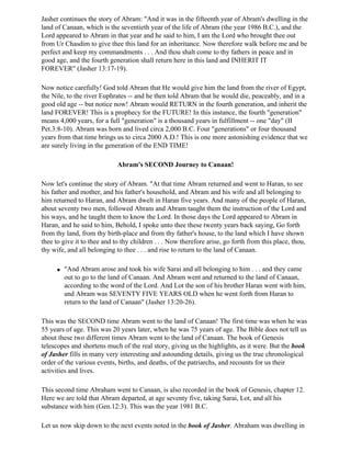 Jasher continues the story of Abram: "And it was in the fifteenth year of Abram's dwelling in the
land of Canaan, which is the seventieth year of the life of Abram (the year 1986 B.C.), and the
Lord appeared to Abram in that year and he said to him, I am the Lord who brought thee out
from Ur Chasdim to give thee this land for an inheritance. Now therefore walk before me and be
perfect and keep my commandments . . . And thou shalt come to thy fathers in peace and in
good age, and the fourth generation shall return here in this land and INHERIT IT
FOREVER" (Jasher 13:17-19).

Now notice carefully! God told Abram that He would give him the land from the river of Egypt,
the Nile, to the river Euphrates -- and he then told Abram that he would die, peaceably, and in a
good old age -- but notice now! Abram would RETURN in the fourth generation, and inherit the
land FOREVER! This is a prophecy for the FUTURE! In this instance, the fourth "generation"
means 4,000 years, for a full "generation" is a thousand years in fulfillment -- one "day" (II
Pet.3:8-10). Abram was born and lived circa 2,000 B.C. Four "generations" or four thousand
years from that time brings us to circa 2000 A.D.! This is one more astonishing evidence that we
are surely living in the generation of the END TIME!

                             Abram's SECOND Journey to Canaan!

Now let's continue the story of Abram. "At that time Abram returned and went to Haran, to see
his father and mother, and his father's household, and Abram and his wife and all belonging to
him returned to Haran, and Abram dwelt in Haran five years. And many of the people of Haran,
about seventy two men, followed Abram and Abram taught them the instruction of the Lord and
his ways, and he taught them to know the Lord. In those days the Lord appeared to Abram in
Haran, and he said to him, Behold, I spoke unto thee these twenty years back saying, Go forth
from thy land, from thy birth-place and from thy father's house, to the land which I have shown
thee to give it to thee and to thy children . . . Now therefore arise, go forth from this place, thou,
thy wife, and all belonging to thee . . . and rise to return to the land of Canaan.

      q   "And Abram arose and took his wife Sarai and all belonging to him . . . and they came
          out to go to the land of Canaan. And Abram went and returned to the land of Canaan,
          according to the word of the Lord. And Lot the son of his brother Haran went with him,
          and Abram was SEVENTY FIVE YEARS OLD when he went forth from Haran to
          return to the land of Canaan" (Jasher 13:20-26).

This was the SECOND time Abram went to the land of Canaan! The first time was when he was
55 years of age. This was 20 years later, when he was 75 years of age. The Bible does not tell us
about these two different times Abram went to the land of Canaan. The book of Genesis
telescopes and shortens much of the real story, giving us the highlights, as it were. But the book
of Jasher fills in many very interesting and astounding details, giving us the true chronological
order of the various events, births, and deaths, of the patriarchs, and recounts for us their
activities and lives.

This second time Abraham went to Canaan, is also recorded in the book of Genesis, chapter 12.
Here we are told that Abram departed, at age seventy five, taking Sarai, Lot, and all his
substance with him (Gen.12:3). This was the year 1981 B.C.

Let us now skip down to the next events noted in the book of Jasher. Abraham was dwelling in
 