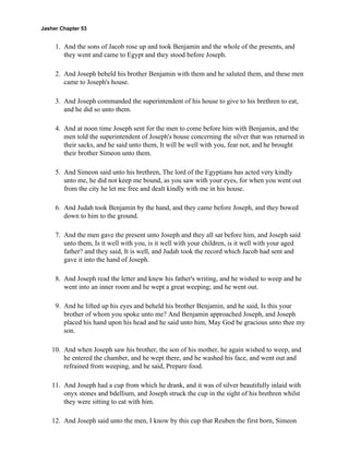Jasher Chapter 53


     1. And the sons of Jacob rose up and took Benjamin and the whole of the presents, and
        they went and came to Egypt and they stood before Joseph.

     2. And Joseph beheld his brother Benjamin with them and he saluted them, and these men
        came to Joseph's house.

     3. And Joseph commanded the superintendent of his house to give to his brethren to eat,
        and he did so unto them.

     4. And at noon time Joseph sent for the men to come before him with Benjamin, and the
        men told the superintendent of Joseph's house concerning the silver that was returned in
        their sacks, and he said unto them, It will be well with you, fear not, and he brought
        their brother Simeon unto them.

     5. And Simeon said unto his brethren, The lord of the Egyptians has acted very kindly
        unto me, he did not keep me bound, as you saw with your eyes, for when you went out
        from the city he let me free and dealt kindly with me in his house.

     6. And Judah took Benjamin by the hand, and they came before Joseph, and they bowed
        down to him to the ground.

     7. And the men gave the present unto Joseph and they all sat before him, and Joseph said
        unto them, Is it well with you, is it well with your children, is it well with your aged
        father? and they said, It is well, and Judah took the record which Jacob had sent and
        gave it into the hand of Joseph.

     8. And Joseph read the letter and knew his father's writing, and he wished to weep and he
        went into an inner room and he wept a great weeping; and he went out.

     9. And he lifted up his eyes and beheld his brother Benjamin, and he said, Is this your
        brother of whom you spoke unto me? And Benjamin approached Joseph, and Joseph
        placed his hand upon his head and he said unto him, May God be gracious unto thee my
        son.

    10. And when Joseph saw his brother, the son of his mother, he again wished to weep, and
        he entered the chamber, and he wept there, and he washed his face, and went out and
        refrained from weeping, and he said, Prepare food.

    11. And Joseph had a cup from which he drank, and it was of silver beautifully inlaid with
        onyx stones and bdellium, and Joseph struck the cup in the sight of his brethren whilst
        they were sitting to eat with him.

    12. And Joseph said unto the men, I know by this cup that Reuben the first born, Simeon
 