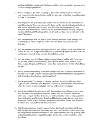 and Levi and Judah, Issachar and Zebulun are children from one mother, seat yourselves
    to eat according to your births.

13. And he also placed the others according to their births, and he said, I know that this
    your youngest brother has no brother, and I, like him, have no brother, he shall therefore
    sit down to eat with me.

14. And Benjamin went up before Joseph and sat upon the throne, and the men beheld the
    acts of Joseph, and they were astonished at them; and the men ate and drank at that time
    with Joseph, and he then gave presents unto them, and Joseph gave one gift unto
    Benjamin, and Manasseh and Ephraim saw the acts of their father, and they also gave
    presents unto him, and Osnath gave him one present, and they were five presents in the
    hand of Benjamin.

15. And Joseph brought them out wine to drink, and they would not drink, and they said,
    From the day on which Joseph was lost we have not drunk wine, nor eaten any
    delicacies.

16. And Joseph swore unto them, and he pressed them hard, and they drank plentifully with
    him on that day, and Joseph afterward turned to his brother Benjamin to speak with him,
    and Benjamin was still sitting upon the throne before Joseph.

17. And Joseph said unto him, Hast thou begotten any children? and he said, Thy servant
    has ten sons, and these are their names, Bela, Becher, Ashbal, Gera, Naaman, Achi,
    Rosh, Mupim, Chupim, and Ord, and I called their names after my brother whom I have
    not seen.

18. And he ordered them to bring before him his map of the stars, whereby Joseph knew all
    the times, and Joseph said unto Benjamin, I have heard that the Hebrews are acquainted
    with all wisdom, dost thou know anything of this?

19. And Benjamin said, Thy servant is knowing also in all the wisdom which my father
    taught me, and Joseph said unto Benjamin, Look now at this instrument and understand
    where thy brother Joseph is in Egypt, who you said went down to Egypt.

20. And Benjamin beheld that instrument with the map of the stars of heaven, and he was
    wise and looked therein to know where his brother was, and Benjamin divided the
    whole land of Egypt into four divisions, and he found that he who was sitting upon the
    throne before him was his brother Joseph, and Benjamin wondered greatly, and when
    Joseph saw that his brother Benjamin was so much astonished, he said unto Benjamin,
    What hast thou seen, and why art thou astonished?

21. And Benjamin said unto Joseph, I can see by this that Joseph my brother sitteth here
    with me upon the throne, and Joseph said unto him, I am Joseph thy brother, reveal not
    this thing unto thy brethren; behold I will send thee with them when they go away, and I
    will command them to be brought back again into the city, and I will take thee away
    from them.
 