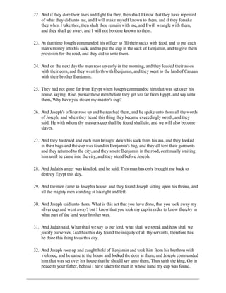 22. And if they dare their lives and fight for thee, then shall I know that they have repented
    of what they did unto me, and I will make myself known to them, and if they forsake
    thee when I take thee, then shalt thou remain with me, and I will wrangle with them,
    and they shall go away, and I will not become known to them.

23. At that time Joseph commanded his officer to fill their sacks with food, and to put each
    man's money into his sack, and to put the cup in the sack of Benjamin, and to give them
    provision for the road, and they did so unto them.

24. And on the next day the men rose up early in the morning, and they loaded their asses
    with their corn, and they went forth with Benjamin, and they went to the land of Canaan
    with their brother Benjamin.

25. They had not gone far from Egypt when Joseph commanded him that was set over his
    house, saying, Rise, pursue these men before they get too far from Egypt, and say unto
    them, Why have you stolen my master's cup?

26. And Joseph's officer rose up and he reached them, and he spoke unto them all the words
    of Joseph; and when they heard this thing they became exceedingly wroth, and they
    said, He with whom thy master's cup shall be found shall die, and we will also become
    slaves.

27. And they hastened and each man brought down his sack from his ass, and they looked
    in their bags and the cup was found in Benjamin's bag, and they all tore their garments
    and they returned to the city, and they smote Benjamin in the road, continually smiting
    him until he came into the city, and they stood before Joseph.

28. And Judah's anger was kindled, and he said, This man has only brought me back to
    destroy Egypt this day.

29. And the men came to Joseph's house, and they found Joseph sitting upon his throne, and
    all the mighty men standing at his right and left.

30. And Joseph said unto them, What is this act that you have done, that you took away my
    silver cup and went away? but I know that you took my cup in order to know thereby in
    what part of the land your brother was.

31. And Judah said, What shall we say to our lord, what shall we speak and how shall we
    justify ourselves, God has this day found the iniquity of all thy servants, therefore has
    he done this thing to us this day.

32. And Joseph rose up and caught hold of Benjamin and took him from his brethren with
    violence, and he came to the house and locked the door at them, and Joseph commanded
    him that was set over his house that he should say unto them, Thus saith the king, Go in
    peace to your father, behold I have taken the man in whose hand my cup was found.
 