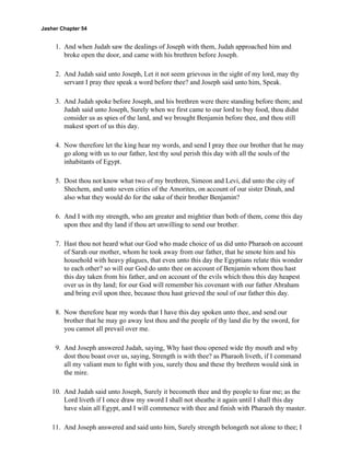 Jasher Chapter 54


     1. And when Judah saw the dealings of Joseph with them, Judah approached him and
        broke open the door, and came with his brethren before Joseph.

     2. And Judah said unto Joseph, Let it not seem grievous in the sight of my lord, may thy
        servant I pray thee speak a word before thee? and Joseph said unto him, Speak.

     3. And Judah spoke before Joseph, and his brethren were there standing before them; and
        Judah said unto Joseph, Surely when we first came to our lord to buy food, thou didst
        consider us as spies of the land, and we brought Benjamin before thee, and thou still
        makest sport of us this day.

     4. Now therefore let the king hear my words, and send I pray thee our brother that he may
        go along with us to our father, lest thy soul perish this day with all the souls of the
        inhabitants of Egypt.

     5. Dost thou not know what two of my brethren, Simeon and Levi, did unto the city of
        Shechem, and unto seven cities of the Amorites, on account of our sister Dinah, and
        also what they would do for the sake of their brother Benjamin?

     6. And I with my strength, who am greater and mightier than both of them, come this day
        upon thee and thy land if thou art unwilling to send our brother.

     7. Hast thou not heard what our God who made choice of us did unto Pharaoh on account
        of Sarah our mother, whom he took away from our father, that he smote him and his
        household with heavy plagues, that even unto this day the Egyptians relate this wonder
        to each other? so will our God do unto thee on account of Benjamin whom thou hast
        this day taken from his father, and on account of the evils which thou this day heapest
        over us in thy land; for our God will remember his covenant with our father Abraham
        and bring evil upon thee, because thou hast grieved the soul of our father this day.

     8. Now therefore hear my words that I have this day spoken unto thee, and send our
        brother that he may go away lest thou and the people of thy land die by the sword, for
        you cannot all prevail over me.

     9. And Joseph answered Judah, saying, Why hast thou opened wide thy mouth and why
        dost thou boast over us, saying, Strength is with thee? as Pharaoh liveth, if I command
        all my valiant men to fight with you, surely thou and these thy brethren would sink in
        the mire.

    10. And Judah said unto Joseph, Surely it becometh thee and thy people to fear me; as the
        Lord liveth if I once draw my sword I shall not sheathe it again until I shall this day
        have slain all Egypt, and I will commence with thee and finish with Pharaoh thy master.

    11. And Joseph answered and said unto him, Surely strength belongeth not alone to thee; I
 
