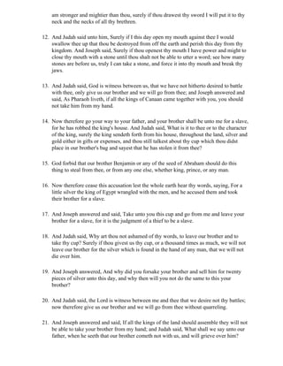 am stronger and mightier than thou, surely if thou drawest thy sword I will put it to thy
    neck and the necks of all thy brethren.

12. And Judah said unto him, Surely if I this day open my mouth against thee I would
    swallow thee up that thou be destroyed from off the earth and perish this day from thy
    kingdom. And Joseph said, Surely if thou openest thy mouth I have power and might to
    close thy mouth with a stone until thou shalt not be able to utter a word; see how many
    stones are before us, truly I can take a stone, and force it into thy mouth and break thy
    jaws.

13. And Judah said, God is witness between us, that we have not hitherto desired to battle
    with thee, only give us our brother and we will go from thee; and Joseph answered and
    said, As Pharaoh liveth, if all the kings of Canaan came together with you, you should
    not take him from my hand.

14. Now therefore go your way to your father, and your brother shall be unto me for a slave,
    for he has robbed the king's house. And Judah said, What is it to thee or to the character
    of the king, surely the king sendeth forth from his house, throughout the land, silver and
    gold either in gifts or expenses, and thou still talkest about thy cup which thou didst
    place in our brother's bag and sayest that he has stolen it from thee?

15. God forbid that our brother Benjamin or any of the seed of Abraham should do this
    thing to steal from thee, or from any one else, whether king, prince, or any man.

16. Now therefore cease this accusation lest the whole earth hear thy words, saying, For a
    little silver the king of Egypt wrangled with the men, and he accused them and took
    their brother for a slave.

17. And Joseph answered and said, Take unto you this cup and go from me and leave your
    brother for a slave, for it is the judgment of a thief to be a slave.

18. And Judah said, Why art thou not ashamed of thy words, to leave our brother and to
    take thy cup? Surely if thou givest us thy cup, or a thousand times as much, we will not
    leave our brother for the silver which is found in the hand of any man, that we will not
    die over him.

19. And Joseph answered, And why did you forsake your brother and sell him for twenty
    pieces of silver unto this day, and why then will you not do the same to this your
    brother?

20. And Judah said, the Lord is witness between me and thee that we desire not thy battles;
    now therefore give us our brother and we will go from thee without quarreling.

21. And Joseph answered and said, If all the kings of the land should assemble they will not
    be able to take your brother from my hand; and Judah said, What shall we say unto our
    father, when he seeth that our brother cometh not with us, and will grieve over him?
 