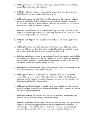 22. And Joseph answered and said, This is the thing which you shall tell unto your father,
    saying, The rope has gone after the bucket.

23. And Judah said, Surely thou art a king, and why speakest thou these things, giving a
    false judgment? woe unto the king who is like unto thee.

24. And Joseph answered and said, There is no false judgment in the word that I spoke on
    account of your brother Joseph, for all of you sold him to the Midianites for twenty
    pieces of silver, and you all denied it to your father and said unto him, An evil beast has
    devoured him, Joseph has been torn to pieces.

25. And Judah said, Behold the fire of Shem burneth in my heart, now I will burn all your
    land with fire; and Joseph answered and said, Surely thy sister-in-law Tamar, who killed
    your sons, extinguished the fire of Shechem.

26. And Judah said, If I pluck out a single hair from my flesh, I will fill all Egypt with its
    blood.

27. And Joseph answered and said, Such is your custom to do as you did to your brother
    whom you sold, and you dipped his coat in blood and brought it to your father in order
    that he might say an evil beast devoured him and here is his blood.

28. And when Judah heard this thing he was exceedingly wroth and his anger burned within
    him, and there was before him in that place a stone, the weight of which was about four
    hundred shekels, and Judah's anger was kindled and he took the stone in one hand and
    cast it to the heavens and caught it with his left hand.

29. And he placed it afterward under his legs, and he sat upon it with all his strength and the
    stone was turned into dust from the force of Judah.

30. And Joseph saw the act of Judah and he was very much afraid, but he commanded
    Manassah his son and he also did with another stone like unto the act of Judah, and
    Judah said unto his brethren, Let not any of you say, this man is an Egyptian, but by his
    doing this thing he is of our father's family.

31. And Joseph said, Not to you only is strength given, for we are also powerful men, and
    why will you boast over us all? and Judah said unto Joseph, Send I pray thee our brother
    and ruin not thy country this day.

32. And Joseph answered and said unto them, Go and tell your father, an evil beast hath
    devoured him as you said concerning your brother Joseph.

33. And Judah spoke to his brother Naphtali, and he said unto him, Make haste, go now and
    number all the streets of Egypt and come and tell me; and Simeon said unto him, Let
    not this thing be a trouble to thee; now I will go to the mount and take up one large
    stone from the mount and level it at every one in Egypt, and kill all that are in it.
 