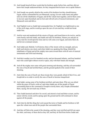 34. And Joseph heard all these words that his brethren spoke before him, and they did not
    know that Joseph understood them, for they imagined that he knew not to speak Hebrew.

35. And Joseph was greatly afraid at the words of his brethren lest they should destroy
    Egypt, and he commanded his son Manasseh, saying, Go now make haste and gather
    unto me all the inhabitants of Egypt, and all the valiant men together, and let them come
    to me now upon horseback and on foot and with all sorts of musical instruments, and
    Manasseh went and did so.

36. And Naphtali went as Judah had commanded him, for Naphtali was lightfooted as one
    of the swift stags, and he would go upon the ears of corn and they would not break
    under him.

37. And he went and numbered all the streets of Egypt, and found them to be twelve, and he
    came hastily and told Judah, and Judah said unto his brethren, Hasten you and put on
    every man his sword upon his loins and we will come over Egypt, and smite them all,
    and let not a remnant remain.

38. And Judah said, Behold, I will destroy three of the streets with my strength, and you
    shall each destroy one street; and when Judah was speaking this thing, behold the
    inhabitants of Egypt and all the mighty men came toward them with all sorts of musical
    instruments and with loud shouting.

39. And their number was five hundred cavalry and ten thousand infantry, and four hundred
    men who could fight without sword or spear, only with their hands and strength.

40. And all the mighty men came with great storming and shouting, and they all surrounded
    the sons of Jacob and terrified them, and the ground quaked at the sound of their
    shouting.

41. And when the sons of Jacob saw these troops they were greatly afraid of their lives, and
    Joseph did so in order to terrify the sons of Jacob to become tranquilized.

42. And Judah, seeing some of his brethren terrified, said unto them, Why are you afraid
    whilst the grace of God is with us? and when Judah saw all the people of Egypt
    surrounding them at the command of Joseph to terrify them, only Joseph commanded
    them, saying, Do not touch any of them.

43. Then Judah hastened and drew his sword, and uttered a loud and bitter scream, and he
    smote with his sword, and he sprang upon the ground and he still continued to shout
    against all the people.

44. And when he did this thing the Lord caused the terror of Judah and his brethren to fall
    upon the valiant men and all the people that surrounded them.

45. And they all fled at the sound of the shouting, and they were terrified and fell one upon
    the other, and many of them died as they fell, and they all fled from before Judah and
 
