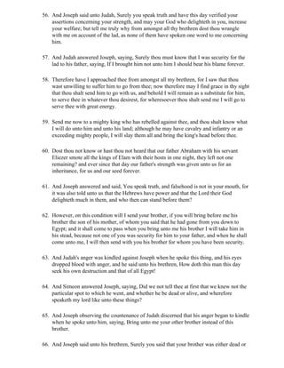 56. And Joseph said unto Judah, Surely you speak truth and have this day verified your
    assertions concerning your strength, and may your God who delighteth in you, increase
    your welfare; but tell me truly why from amongst all thy brethren dost thou wrangle
    with me on account of the lad, as none of them have spoken one word to me concerning
    him.

57. And Judah answered Joseph, saying, Surely thou must know that I was security for the
    lad to his father, saying, If I brought him not unto him I should bear his blame forever.

58. Therefore have I approached thee from amongst all my brethren, for I saw that thou
    wast unwilling to suffer him to go from thee; now therefore may I find grace in thy sight
    that thou shalt send him to go with us, and behold I will remain as a substitute for him,
    to serve thee in whatever thou desirest, for wheresoever thou shalt send me I will go to
    serve thee with great energy.

59. Send me now to a mighty king who has rebelled against thee, and thou shalt know what
    I will do unto him and unto his land; although he may have cavalry and infantry or an
    exceeding mighty people, I will slay them all and bring the king's head before thee.

60. Dost thou not know or hast thou not heard that our father Abraham with his servant
    Eliezer smote all the kings of Elam with their hosts in one night, they left not one
    remaining? and ever since that day our father's strength was given unto us for an
    inheritance, for us and our seed forever.

61. And Joseph answered and said, You speak truth, and falsehood is not in your mouth, for
    it was also told unto us that the Hebrews have power and that the Lord their God
    delighteth much in them, and who then can stand before them?

62. However, on this condition will I send your brother, if you will bring before me his
    brother the son of his mother, of whom you said that he had gone from you down to
    Egypt; and it shall come to pass when you bring unto me his brother I will take him in
    his stead, because not one of you was security for him to your father, and when he shall
    come unto me, I will then send with you his brother for whom you have been security.

63. And Judah's anger was kindled against Joseph when he spoke this thing, and his eyes
    dropped blood with anger, and he said unto his brethren, How doth this man this day
    seek his own destruction and that of all Egypt!

64. And Simeon answered Joseph, saying, Did we not tell thee at first that we knew not the
    particular spot to which he went, and whether he be dead or alive, and wherefore
    speaketh my lord like unto these things?

65. And Joseph observing the countenance of Judah discerned that his anger began to kindle
    when he spoke unto him, saying, Bring unto me your other brother instead of this
    brother.

66. And Joseph said unto his brethren, Surely you said that your brother was either dead or
 