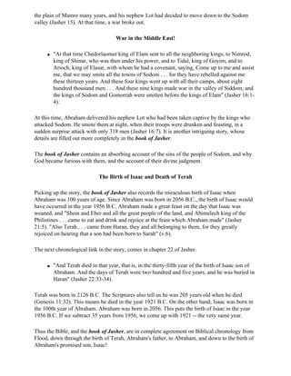 the plain of Mamre many years, and his nephew Lot had decided to move down to the Sodom
valley (Jasher 15). At that time, a war broke out.

                                     War in the Middle East!

     q   "At that time Chedorlaomer king of Elam sent to all the neighboring kings, to Nimrod,
         king of Shinar, who was then under his power, and to Tidal, king of Goyim, and to
         Arioch, king of Elasar, with whom he had a covenant, saying, Come up to me and assist
         me, that we may smite all the towns of Sodom . . . for they have rebelled against me
         these thirteen years. And these four kings went up with all their camps, about eight
         hundred thousand men . . . And these nine kings made war in the valley of Siddom; and
         the kings of Sodom and Gomorrah were smitten before the kings of Elam" (Jasher 16:1-
         4).

At this time, Abraham delivered his nephew Lot who had been taken captive by the kings who
attacked Sodom. He smote them at night, when their troops were drunken and feasting, in a
sudden surprise attack with only 318 men (Jasher 16:7). It is another intriguing story, whose
details are filled out more completely in the book of Jasher.

The book of Jasher contains an absorbing account of the sins of the people of Sodom, and why
God became furious with them, and the account of their divine judgment.

                             The Birth of Isaac and Death of Terah

Picking up the story, the book of Jasher also records the miraculous birth of Isaac when
Abraham was 100 years of age. Since Abraham was born in 2056 B.C., the birth of Isaac would
have occurred in the year 1956 B.C. Abraham made a great feast on the day that Isaac was
weaned, and "Shem and Eber and all the great people of the land, and Abimelech king of the
Philistines . . . came to eat and drink and rejoice at the feast which Abraham made" (Jasher
21:5). "Also Terah . . . came from Haran, they and all belonging to them, for they greatly
rejoiced on hearing that a son had been born to Sarah" (v.6).

The next chronological link in the story, comes in chapter 22 of Jasher.

     q   "And Terah died in that year, that is, in the thirty-fifth year of the birth of Isaac son of
         Abraham. And the days of Terah were two hundred and five years, and he was buried in
         Haran" (Jasher 22:33-34).

Terah was born in 2126 B.C. The Scriptures also tell us he was 205 years old when he died
(Genesis 11:32). This means he died in the year 1921 B.C. On the other hand, Isaac was born in
the 100th year of Abraham. Abraham was born in 2056. This puts the birth of Isaac in the year
1956 B.C. If we subtract 35 years from 1956, we come up with 1921 -- the very same year.

Thus the Bible, and the book of Jasher, are in complete agreement on Biblical chronology from
Flood, down through the birth of Terah, Abraham's father, to Abraham, and down to the birth of
Abraham's promised son, Isaac!
 