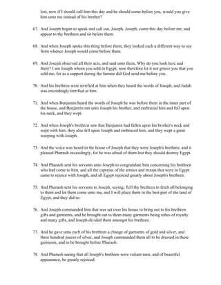 lost, now if I should call him this day and he should come before you, would you give
    him unto me instead of his brother?

67. And Joseph began to speak and call out, Joseph, Joseph, come this day before me, and
    appear to thy brethren and sit before them.

68. And when Joseph spoke this thing before them, they looked each a different way to see
    from whence Joseph would come before them.

69. And Joseph observed all their acts, and said unto them, Why do you look here and
    there? I am Joseph whom you sold to Egypt, now therefore let it not grieve you that you
    sold me, for as a support during the famine did God send me before you.

70. And his brethren were terrified at him when they heard the words of Joseph, and Judah
    was exceedingly terrified at him.

71. And when Benjamin heard the words of Joseph he was before them in the inner part of
    the house, and Benjamin ran unto Joseph his brother, and embraced him and fell upon
    his neck, and they wept.

72. And when Joseph's brethren saw that Benjamin had fallen upon his brother's neck and
    wept with him, they also fell upon Joseph and embraced him, and they wept a great
    weeping with Joseph.

73. And the voice was heard in the house of Joseph that they were Joseph's brethren, and it
    pleased Pharaoh exceedingly, for he was afraid of them lest they should destroy Egypt.

74. And Pharaoh sent his servants unto Joseph to congratulate him concerning his brethren
    who had come to him, and all the captains of the armies and troops that were in Egypt
    came to rejoice with Joseph, and all Egypt rejoiced greatly about Joseph's brethren.

75. And Pharaoh sent his servants to Joseph, saying, Tell thy brethren to fetch all belonging
    to them and let them come unto me, and I will place them in the best part of the land of
    Egypt, and they did so.

76. And Joseph commanded him that was set over his house to bring out to his brethren
    gifts and garments, and he brought out to them many garments being robes of royalty
    and many gifts, and Joseph divided them amongst his brethren.

77. And he gave unto each of his brethren a change of garments of gold and silver, and
    three hundred pieces of silver, and Joseph commanded them all to be dressed in these
    garments, and to be brought before Pharaoh.

78. And Pharaoh seeing that all Joseph's brethren were valiant men, and of beautiful
    appearance, he greatly rejoiced.
 