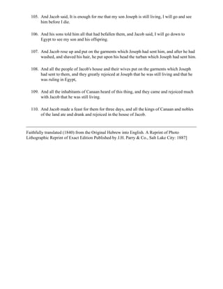 105. And Jacob said, It is enough for me that my son Joseph is still living, I will go and see
       him before I die.

  106. And his sons told him all that had befallen them, and Jacob said, I will go down to
       Egypt to see my son and his offspring.

  107. And Jacob rose up and put on the garments which Joseph had sent him, and after he had
       washed, and shaved his hair, he put upon his head the turban which Joseph had sent him.

  108. And all the people of Jacob's house and their wives put on the garments which Joseph
       had sent to them, and they greatly rejoiced at Joseph that he was still living and that he
       was ruling in Egypt,

  109. And all the inhabitants of Canaan heard of this thing, and they came and rejoiced much
       with Jacob that he was still living.

  110. And Jacob made a feast for them for three days, and all the kings of Canaan and nobles
       of the land ate and drank and rejoiced in the house of Jacob.



Faithfully translated (1840) from the Original Hebrew into English. A Reprint of Photo
Lithographic Reprint of Exact Edition Published by J.H. Parry & Co., Salt Lake City: 1887]
 