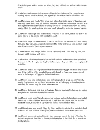 Joseph had gone on foot toward his father, they also alighted and walked on foot toward
    Jacob.

12. And when Jacob approached the camp of Joseph, Jacob observed the camp that was
    coming toward him with Joseph, and it gratified him and Jacob was astonished at it.

13. And Jacob said unto Judah, Who is that man whom I see in the camp of Egypt dressed
    in kingly robes with a very red garment upon him and a royal crown upon his head, who
    has alighted from his chariot and is coming toward us? and Judah answered his father,
    saying, He is thy son Joseph the king; and Jacob rejoiced in seeing the glory of his son.

14. And Joseph came nigh unto his father and he bowed to his father, and all the men of the
    camp bowed to the ground with him before Jacob.

15. And behold Jacob ran and hastened to his son Joseph and fell upon his neck and kissed
    him, and they wept, and Joseph also embraced his father and kissed him, and they wept
    and all the people of Egypt wept with them.

16. And Jacob said unto Joseph, Now I will die cheerfully after I have seen thy face, that
    thou art still living and with glory.

17. And the sons of Jacob and their wives and their children and their servants, and all the
    household of Jacob wept exceedingly with Joseph, and they kissed him and wept greatly
    with him.

18. And Joseph and all his people returned afterward home to Egypt, and Jacob and his sons
    and all the children of his household came with Joseph to Egypt, and Joseph placed
    them in the best part of Egypt, in the land of Goshen.

19. And Joseph said unto his father and unto his brethren, I will go up and tell Pharaoh,
    saying, My brethren and my father's household and all belonging to them have come
    unto me, and behold they are in the land of Goshen.

20. And Joseph did so and took from his brethren Reuben, Issachar Zebulun and his brother
    Benjamin and he placed them before Pharaoh.

21. And Joseph spoke unto Pharaoh, saying, My brethren and my father's household and all
    belonging to them, together with their flocks and cattle have come unto me from the
    land of Canaan, to sojourn in Egypt; for the famine was sore upon them.

22. And Pharaoh said unto Joseph, Place thy father and brethren in the best part of the land,
    withhold not from them all that is good, and cause them to eat of the fat of the land.

23. And Joseph answered, saying, Behold I have stationed them in the land of Goshen, for
    they are shepherds, therefore let them remain in Goshen to feed their flocks apart from
    the Egyptians.
 