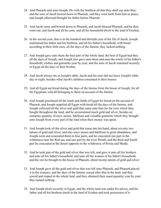 24. And Pharaoh said unto Joseph, Do with thy brethren all that they shall say unto thee;
    and the sons of Jacob bowed down to Pharaoh, and they went forth from him in peace,
    and Joseph afterward brought his father before Pharaoh.

25. And Jacob came and bowed down to Pharaoh, and Jacob blessed Pharaoh, and he then
    went out; and Jacob and all his sons, and all his household dwelt in the land of Goshen.

26. In the second year, that is in the hundred and thirtieth year of the life of Jacob, Joseph
    maintained his father and his brethren, and all his father's household, with bread
    according to their little ones, all the days of the famine; they lacked nothing.

27. And Joseph gave unto them the best part of the whole land; the best of Egypt had they
    all the days of Joseph; and Joseph also gave unto them and unto the whole of his father's
    household, clothes and garments year by year; and the sons of Jacob remained securely
    in Egypt all the days of their brother.

28. And Jacob always ate at Joseph's table, Jacob and his sons did not leave Joseph's table
    day or night, besides what Jacob's children consumed in their houses.

29. And all Egypt ate bread during the days of the famine from the house of Joseph, for all
    the Egyptians sold all belonging to them on account of the famine.

30. And Joseph purchased all the lands and fields of Egypt for bread on the account of
    Pharaoh, and Joseph supplied all Egypt with bread all the days of the famine, and
    Joseph collected all the silver and gold that came unto him for the corn which they
    bought throughout the land, and he accumulated much gold and silver, besides an
    immense quantity of onyx stones, bdellium and valuable garments which they brought
    unto Joseph from every part of the land when their money was spent.

31. And Joseph took all the silver and gold that came into his hand, about seventy two
    talents of gold and silver, and also onyx stones and bdellium in great abundance, and
    Joseph went and concealed them in four parts, and he concealed one part in the
    wilderness near the Red sea, and one part by the river Perath, and the third and fourth
    part he concealed in the desert opposite to the wilderness of Persia and Media.

32. And he took part of the gold and silver that was left, and gave it unto all his brothers
    and unto all his father's household, and unto all the women of his father's household,
    and the rest he brought to the house of Pharaoh, about twenty talents of gold and silver.

33. And Joseph gave all the gold and silver that was left unto Pharaoh, and Pharaoh placed
    it in the treasury, and the days of the famine ceased after that in the land, and they
    sowed and reaped in the whole land, and they obtained their usual quantity year by year;
    they lacked nothing.

34. And Joseph dwelt securely in Egypt, and the whole land was under his advice, and his
    father and all his brethren dwelt in the land of Goshen and took possession of it.
 