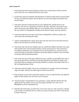 Jasher Chapter 56


     1. And Jacob lived in the land of Egypt seventeen years, and the days of Jacob, and the
        years of his life were a hundred and forty seven years.

     2. At that time Jacob was attacked with that illness of which he died and he sent and called
        for his son Joseph from Egypt, and Joseph his son came from Egypt and Joseph came
        unto his father.

     3. And Jacob said unto Joseph and unto his sons, Behold I die, and the God of your
        ancestors will visit you, and bring you back to the land, which the Lord sware to give
        unto you and unto your children after you, now therefore when I am dead, bury me in
        the cave which is in Machpelah in Hebron in the land of Canaan, near my ancestors.

     4. And Jacob made his sons swear to bury him in Machpelah, in Hebron, and his sons
        swore unto him concerning this thing.

     5. And he commanded them, saying, Serve the Lord your God, for he who delivered your
        fathers will also deliver you from all trouble.

     6. And Jacob said, Call all your children unto me, and all the children of Jacob's sons came
        and sat before him, and Jacob blessed them, and he said unto them, The Lord God of
        your fathers shall grant you a thousand times as much and bless you, and may he give
        you the blessing of your father Abraham; and all the children of Jacob's sons went forth
        on that day after he had blessed them.

     7. And on the next day Jacob again called for his sons, and they all assembled and came to
        him and sat before him, and Jacob on that day blessed his sons before his death, each
        man did he bless according to his blessing; behold it is written in the book of the law of
        the Lord appertaining to Israel.

     8. And Jacob said unto Judah, I know my son that thou art a mighty man for thy brethren;
        reign over them, and thy sons shall reign over their sons forever.

     9. Only teach thy sons the bow and all the weapons of war, in order that they may fight the
        battles of their brother who will rule over his enemies.

    10. And Jacob again commanded his sons on that day, saying, Behold I shall be this day
        gathered unto my people; carry me up from Egypt, and bury me in the cave of
        Machpelah as I have commanded you.

    11. Howbeit take heed I pray you that none of your sons carry me, only yourselves, and this
        is the manner you shall do unto me, when you carry my body to go with it to the land of
        Canaan to bury me,
 