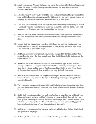 12. Judah, Issachar and Zebulun shall carry my bier at the eastern side; Reuben, Simeon and
    Gad at the south, Ephraim, Manasseh and Benjamin at the west, Dan, Asher and
    Naphtali at the north.

13. Let not Levi carry with you, for he and his sons will carry the ark of the covenant of the
    Lord with the Israelites in the camp, neither let Joseph my son carry, for as a king so let
    his glory be; howbeit, Ephraim and Manasseh shall be in their stead.

14. Thus shall you do unto me when you carry me away; do not neglect any thing of all that
    I command you; and it shall come to pass when you do this unto me, that the Lord will
    remember you favorably and your children after you forever.

15. And you my sons, honor each his brother and his relative, and command your children
    and your children's children after you to serve the Lord God of your ancestors all the
    days.

16. In order that you may prolong your days in the land, you and your children and your
    children's children for ever, when you do what is good and upright in the sight of the
    Lord your God, to go in all his ways.

17. And thou, Joseph my son, forgive I pray thee the prongs of thy brethren and all their
    misdeeds in the injury that they heaped upon thee, for God intended it for thine and thy
    children's benefit.

18. And O my son leave not thy brethren to the inhabitants of Egypt, neither hurt their
    feelings, for behold I consign them to the hand of God and in thy hand to guard them
    from the Egyptians; and the sons of Jacob answered their father saying, O, our father,
    all that thou hast commanded us, so will we do; may God only be with us.

19. And Jacob said unto his sons, So may God be with you when you keep all his ways;
    turn not from his ways either to the right or the left in performing what is good and
    upright in his sight.

20. For I know that many and grievous troubles will befall you in the latter days in the land,
    yea your children and children's children, only serve the Lord and he will save you from
    all trouble.

21. And it shall come to pass when you shall go after God to serve him and will teach your
    children after you, and your children's children, to know the Lord, then will the Lord
    raise up unto you and your children a servant from amongst your children, and the Lord
    will deliver you through his hand from all affliction, and bring you out of Egypt and
    bring you back to the land of your fathers to inherit it securely.

22. And Jacob ceased commanding his sons, and he drew his feet into the bed, he died and
    was gathered to his people.

23. And Joseph fell upon his father and he cried out and wept over him and he kissed him,
 