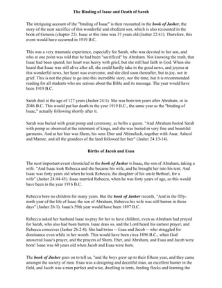 The Binding of Isaac and Death of Sarah

The intriguing account of the "binding of Isaac" is then recounted in the book of Jasher, the
story of the near sacrifice of this wonderful and obedient son, which is also recounted in the
book of Genesis (chapter 22). Isaac at this time was 37 years old (Jasher 22:41). Therefore, this
event would have occurred in 1919 B.C.

This was a very traumatic experience, especially for Sarah, who was devoted to her son, and
who at one point was told that he had been "sacrificed" by Abraham. Not knowing the truth, that
Isaac had been spared, her heart was heavy with grief, but she still had faith in God. When she
heard that Isaac was still alive after all, she could hardly take in the good news, and joyous at
this wonderful news, her heart was overcome, and she died soon thereafter, but in joy, not in
grief. This is not the place to go into this incredible story, nor the time, but it is recommended
reading for all students who are serious about the Bible and its message. The year would have
been 1919 B.C.

Sarah died at the age of 127 years (Jasher 24:1). She was born ten years after Abraham, or in
2046 B.C. This would put her death in the year 1919 B.C., the same year as the "binding of
Isaac," actually following shortly after it.

Sarah was buried with great pomp and ceremony, as befits a queen. "And Abraham buried Sarah
with pomp as observed at the interment of kings, and she was buried in very fine and beautiful
garments. And at her bier was Shem, his sons Eber and Abimelech, together with Anar, Ashcol
and Mamre, and all the grandees of the land followed her bier" (Jasher 24:13-14).

                                    Births of Jacob and Esau

The next important event chronicled in the book of Jasher is Isaac, the son of Abraham, taking a
wife. "And Isaac took Rebecca and she became his wife, and he brought her into his tent. And
Isaac was forty years old when he took Rebecca, the daughter of his uncle Bethuel, for a
wife" (Jasher 24:44-45). Isaac married Rebecca, when he was forty years of age, so this would
have been in the year 1916 B.C.

Rebecca bore no children for many years. But the book of Jasher records, "And in the fifty-
ninth year of the life of Isaac the son of Abraham, Rebecca his wife was still barren in those
days" (Jasher 26:1). Isaac's 59th year would have been 1897 B.C.

Rebecca asked her husband Isaac to pray for her to have children, even as Abraham had prayed
for Sarah, who also had been barren. Isaac does so, and the Lord heard his earnest prayer, and
Rebecca conceives (Jasher 26:2-8). She had twins -- Esau and Jacob -- who struggled for
dominance even while in her womb. This would have been circa 1896 B.C., when God
answered Isaac's prayer, and the prayers of Shem, Eber, and Abraham, and Esau and Jacob were
born! Isaac was 60 years old when Jacob and Esau were born.

The book of Jasher goes on to tell us, "and the boys grew up to their fifteen year, and they came
amongst the society of men. Esau was a designing and deceitful man, an excellent hunter in the
field, and Jacob was a man perfect and wise, dwelling in tents, feeding flocks and learning the
 