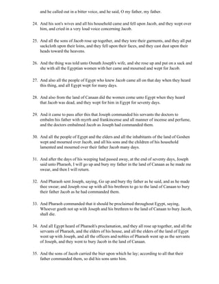 and he called out in a bitter voice, and he said, O my father, my father.

24. And his son's wives and all his household came and fell upon Jacob, and they wept over
    him, and cried in a very loud voice concerning Jacob.

25. And all the sons of Jacob rose up together, and they tore their garments, and they all put
    sackcloth upon their loins, and they fell upon their faces, and they cast dust upon their
    heads toward the heavens.

26. And the thing was told unto Osnath Joseph's wife, and she rose up and put on a sack and
    she with all the Egyptian women with her came and mourned and wept for Jacob.

27. And also all the people of Egypt who knew Jacob came all on that day when they heard
    this thing, and all Egypt wept for many days.

28. And also from the land of Canaan did the women come unto Egypt when they heard
    that Jacob was dead, and they wept for him in Egypt for seventy days.

29. And it came to pass after this that Joseph commanded his servants the doctors to
    embalm his father with myrrh and frankincense and all manner of incense and perfume,
    and the doctors embalmed Jacob as Joseph had commanded them.

30. And all the people of Egypt and the elders and all the inhabitants of the land of Goshen
    wept and mourned over Jacob, and all his sons and the children of his household
    lamented and mourned over their father Jacob many days.

31. And after the days of his weeping had passed away, at the end of seventy days, Joseph
    said unto Pharaoh, I will go up and bury my father in the land of Canaan as he made me
    swear, and then I will return.

32. And Pharaoh sent Joseph, saying, Go up and bury thy father as he said, and as he made
    thee swear; and Joseph rose up with all his brethren to go to the land of Canaan to bury
    their father Jacob as he had commanded them.

33. And Pharaoh commanded that it should be proclaimed throughout Egypt, saying,
    Whoever goeth not up with Joseph and his brethren to the land of Canaan to bury Jacob,
    shall die.

34. And all Egypt heard of Pharaoh's proclamation, and they all rose up together, and all the
    servants of Pharaoh, and the elders of his house, and all the elders of the land of Egypt
    went up with Joseph, and all the officers and nobles of Pharaoh went up as the servants
    of Joseph, and they went to bury Jacob in the land of Canaan.

35. And the sons of Jacob carried the bier upon which he lay; according to all that their
    father commanded them, so did his sons unto him.
 