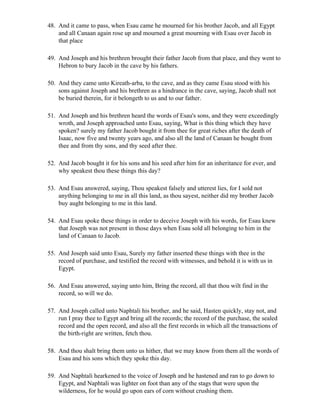 48. And it came to pass, when Esau came he mourned for his brother Jacob, and all Egypt
    and all Canaan again rose up and mourned a great mourning with Esau over Jacob in
    that place

49. And Joseph and his brethren brought their father Jacob from that place, and they went to
    Hebron to bury Jacob in the cave by his fathers.

50. And they came unto Kireath-arba, to the cave, and as they came Esau stood with his
    sons against Joseph and his brethren as a hindrance in the cave, saying, Jacob shall not
    be buried therein, for it belongeth to us and to our father.

51. And Joseph and his brethren heard the words of Esau's sons, and they were exceedingly
    wroth, and Joseph approached unto Esau, saying, What is this thing which they have
    spoken? surely my father Jacob bought it from thee for great riches after the death of
    Isaac, now five and twenty years ago, and also all the land of Canaan he bought from
    thee and from thy sons, and thy seed after thee.

52. And Jacob bought it for his sons and his seed after him for an inheritance for ever, and
    why speakest thou these things this day?

53. And Esau answered, saying, Thou speakest falsely and utterest lies, for I sold not
    anything belonging to me in all this land, as thou sayest, neither did my brother Jacob
    buy aught belonging to me in this land.

54. And Esau spoke these things in order to deceive Joseph with his words, for Esau knew
    that Joseph was not present in those days when Esau sold all belonging to him in the
    land of Canaan to Jacob.

55. And Joseph said unto Esau, Surely my father inserted these things with thee in the
    record of purchase, and testified the record with witnesses, and behold it is with us in
    Egypt.

56. And Esau answered, saying unto him, Bring the record, all that thou wilt find in the
    record, so will we do.

57. And Joseph called unto Naphtali his brother, and he said, Hasten quickly, stay not, and
    run I pray thee to Egypt and bring all the records; the record of the purchase, the sealed
    record and the open record, and also all the first records in which all the transactions of
    the birth-right are written, fetch thou.

58. And thou shalt bring them unto us hither, that we may know from them all the words of
    Esau and his sons which they spoke this day.

59. And Naphtali hearkened to the voice of Joseph and he hastened and ran to go down to
    Egypt, and Naphtali was lighter on foot than any of the stags that were upon the
    wilderness, for he would go upon ears of corn without crushing them.
 