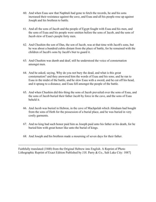 60. And when Esau saw that Naphtali had gone to fetch the records, he and his sons
       increased their resistance against the cave, and Esau and all his people rose up against
       Joseph and his brethren to battle.

   61. And all the sons of Jacob and the people of Egypt fought with Esau and his men, and
       the sons of Esau and his people were smitten before the sons of Jacob, and the sons of
       Jacob slew of Esau's people forty men.

   62. And Chushim the son of Dan, the son of Jacob, was at that time with Jacob's sons, but
       he was about a hundred cubits distant from the place of battle, for he remained with the
       children of Jacob's sons by Jacob's bier to guard it.

   63. And Chushim was dumb and deaf, still he understood the voice of consternation
       amongst men.

   64. And he asked, saying, Why do you not bury the dead, and what is this great
       consternation? and they answered him the words of Esau and his sons; and he ran to
       Esau in the midst of the battle, and he slew Esau with a sword, and he cut off his head,
       and it sprang to a distance, and Esau fell amongst the people of the battle.

   65. And when Chushim did this thing the sons of Jacob prevailed over the sons of Esau, and
       the sons of Jacob buried their father Jacob by force in the cave, and the sons of Esau
       beheld it.

   66. And Jacob was buried in Hebron, in the cave of Machpelah which Abraham had bought
       from the sons of Heth for the possession of a burial place, and he was buried in very
       costly garments.

   67. And no king had such honor paid him as Joseph paid unto his father at his death, for he
       buried him with great honor like unto the burial of kings.

   68. And Joseph and his brethren made a mourning of seven days for their father.



Faithfully translated (1840) from the Original Hebrew into English. A Reprint of Photo
Lithographic Reprint of Exact Edition Published by J.H. Parry & Co., Salt Lake City: 1887]
 