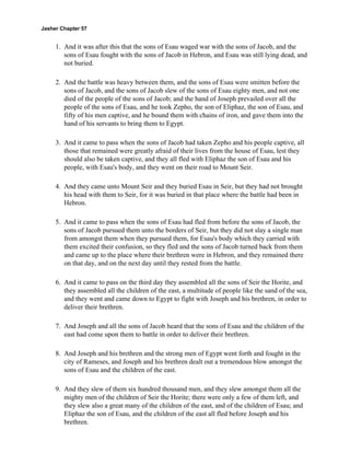 Jasher Chapter 57


     1. And it was after this that the sons of Esau waged war with the sons of Jacob, and the
        sons of Esau fought with the sons of Jacob in Hebron, and Esau was still lying dead, and
        not buried.

     2. And the battle was heavy between them, and the sons of Esau were smitten before the
        sons of Jacob, and the sons of Jacob slew of the sons of Esau eighty men, and not one
        died of the people of the sons of Jacob; and the hand of Joseph prevailed over all the
        people of the sons of Esau, and he took Zepho, the son of Eliphaz, the son of Esau, and
        fifty of his men captive, and he bound them with chains of iron, and gave them into the
        hand of his servants to bring them to Egypt.

     3. And it came to pass when the sons of Jacob had taken Zepho and his people captive, all
        those that remained were greatly afraid of their lives from the house of Esau, lest they
        should also be taken captive, and they all fled with Eliphaz the son of Esau and his
        people, with Esau's body, and they went on their road to Mount Seir.

     4. And they came unto Mount Seir and they buried Esau in Seir, but they had not brought
        his head with them to Seir, for it was buried in that place where the battle had been in
        Hebron.

     5. And it came to pass when the sons of Esau had fled from before the sons of Jacob, the
        sons of Jacob pursued them unto the borders of Seir, but they did not slay a single man
        from amongst them when they pursued them, for Esau's body which they carried with
        them excited their confusion, so they fled and the sons of Jacob turned back from them
        and came up to the place where their brethren were in Hebron, and they remained there
        on that day, and on the next day until they rested from the battle.

     6. And it came to pass on the third day they assembled all the sons of Seir the Horite, and
        they assembled all the children of the east, a multitude of people like the sand of the sea,
        and they went and came down to Egypt to fight with Joseph and his brethren, in order to
        deliver their brethren.

     7. And Joseph and all the sons of Jacob heard that the sons of Esau and the children of the
        east had come upon them to battle in order to deliver their brethren.

     8. And Joseph and his brethren and the strong men of Egypt went forth and fought in the
        city of Rameses, and Joseph and his brethren dealt out a tremendous blow amongst the
        sons of Esau and the children of the east.

     9. And they slew of them six hundred thousand men, and they slew amongst them all the
        mighty men of the children of Seir the Horite; there were only a few of them left, and
        they slew also a great many of the children of the east, and of the children of Esau; and
        Eliphaz the son of Esau, and the children of the east all fled before Joseph and his
        brethren.
 