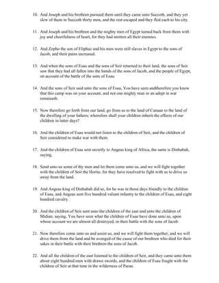 10. And Joseph and his brethren pursued them until they came unto Succoth, and they yet
    slew of them in Succoth thirty men, and the rest escaped and they fled each to his city.

11. And Joseph and his brethren and the mighty men of Egypt turned back from them with
    joy and cheerfulness of heart, for they had smitten all their enemies.

12. And Zepho the son of Eliphaz and his men were still slaves in Egypt to the sons of
    Jacob, and their pains increased.

13. And when the sons of Esau and the sons of Seir returned to their land, the sons of Seir
    saw that they had all fallen into the hands of the sons of Jacob, and the people of Egypt,
    on account of the battle of the sons of Esau.

14. And the sons of Seir said unto the sons of Esau, You have seen andtherefore you know
    that this camp was on your account, and not one mighty man or an adept in war
    remaineth.

15. Now therefore go forth from our land, go from us to the land of Canaan to the land of
    the dwelling of your fathers; wherefore shall your children inherit the effects of our
    children in latter days?

16. And the children of Esau would not listen to the children of Seir, and the children of
    Seir considered to make war with them.

17. And the children of Esau sent secretly to Angeas king of Africa, the same is Dinhabah,
    saying,

18. Send unto us some of thy men and let them come unto us, and we will fight together
    with the children of Seir the Horite, for they have resolved to fight with us to drive us
    away from the land.

19. And Angeas king of Dinhabah did so, for he was in those days friendly to the children
    of Esau, and Angeas sent five hundred valiant infantry to the children of Esau, and eight
    hundred cavalry.

20. And the children of Seir sent unto the children of the east and unto the children of
    Midian, saying, You have seen what the children of Esau have done unto us, upon
    whose account we are almost all destroyed, in their battle with the sons of Jacob.

21. Now therefore come unto us and assist us, and we will fight them together, and we will
    drive them from the land and be avenged of the cause of our brethren who died for their
    sakes in their battle with their brethren the sons of Jacob.

22. And all the children of the east listened to the children of Seir, and they came unto them
    about eight hundred men with drawn swords, and the children of Esau fought with the
    children of Seir at that time in the wilderness of Paran.
 
