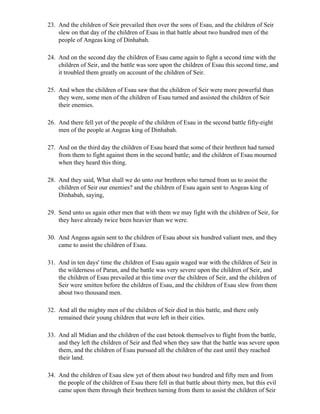 23. And the children of Seir prevailed then over the sons of Esau, and the children of Seir
    slew on that day of the children of Esau in that battle about two hundred men of the
    people of Angeas king of Dinhabah.

24. And on the second day the children of Esau came again to fight a second time with the
    children of Seir, and the battle was sore upon the children of Esau this second time, and
    it troubled them greatly on account of the children of Seir.

25. And when the children of Esau saw that the children of Seir were more powerful than
    they were, some men of the children of Esau turned and assisted the children of Seir
    their enemies.

26. And there fell yet of the people of the children of Esau in the second battle fifty-eight
    men of the people at Angeas king of Dinhabah.

27. And on the third day the children of Esau heard that some of their brethren had turned
    from them to fight against them in the second battle; and the children of Esau mourned
    when they heard this thing.

28. And they said, What shall we do unto our brethren who turned from us to assist the
    children of Seir our enemies? and the children of Esau again sent to Angeas king of
    Dinhabah, saying,

29. Send unto us again other men that with them we may fight with the children of Seir, for
    they have already twice been heavier than we were.

30. And Angeas again sent to the children of Esau about six hundred valiant men, and they
    came to assist the children of Esau.

31. And in ten days' time the children of Esau again waged war with the children of Seir in
    the wilderness of Paran, and the battle was very severe upon the children of Seir, and
    the children of Esau prevailed at this time over the children of Seir, and the children of
    Seir were smitten before the children of Esau, and the children of Esau slew from them
    about two thousand men.

32. And all the mighty men of the children of Seir died in this battle, and there only
    remained their young children that were left in their cities.

33. And all Midian and the children of the east betook themselves to flight from the battle,
    and they left the children of Seir and fled when they saw that the battle was severe upon
    them, and the children of Esau pursued all the children of the east until they reached
    their land.

34. And the children of Esau slew yet of them about two hundred and fifty men and from
    the people of the children of Esau there fell in that battle about thirty men, but this evil
    came upon them through their brethren turning from them to assist the children of Seir
 