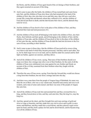 the Horite, and the children of Esau again heard of the evil doings of their brethren, and
    they again mourned on account of this thing.

35. And it came to pass after the battle, the children of Esau turned back and came home
    unto Seir, and the children of Esau slew those who had remained in the land of the
    children of Seir; they slew also their wives and little ones, they left not a soul alive
    except fifty young lads and damsels whom they suffered to live, and the children of
    Esau did not put them to death, and the lads became their slaves, and the damsels they
    took for wives.

36. And the children of Esau dwelt in Seir in the place of the children of Seir, and they
    inherited their land and took possession of it.

37. And the children of Esau took all belonging in the land to the children of Seir, also their
    flocks, their bullocks and their goods, and all belonging to the children of Seir, did the
    children of Esau take, and the children of Esau dwelt in Seir in the place of the children
    of Seir unto this day, and the children of Esau divided the land into divisions to the five
    sons of Esau, according to their families.

38. And it came to pass in those days, that the children of Esau resolved to crown a king
    over them in the land of which they became possessed. And they said to each other, Not
    so, for he shall reign over us in our land, and we shall be under his counsel and he shall
    fight our battles, against our enemies, and they did so.

39. And all the children of Esau swore, saying, That none of their brethren should ever
    reign over them, but a strange man who is not of their brethren, for the souls of all the
    children of Esau were embittered every man against his son, brother and friend, on
    account of the evil they sustained from their brethren when they fought with the
    children of Seir.

40. Therefore the sons of Esau swore, saying, From that day forward they would not choose
    a king from their brethren, but one from a strange land unto this day.

41. And there was a man there from the people of Angeas king of Dinhabah; his name was
    Bela the son of Beor, who was a very valiant man, beautiful and comely and wise in all
    wisdom, and a man of sense and counsel; and there was none of the people of Angeas
    like unto him.

42. And all the children of Esau took him and anointed him and they crowned him for a
    king, and they bowed down to him, and they said unto him, May the king live, may the
    king live.

43. And they spread out the sheet, and they brought him each man earrings of gold and
    silver or rings or bracelets, and they made him very rich in silver and in gold, in onyx
    stones and bdellium, and they made him a royal throne, and they placed a regal crown
    upon his head, and they built a palace for him and he dwelt therein, and he became king
    over all the children of Esau.
 
