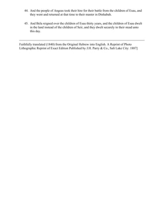 44. And the people of Angeas took their hire for their battle from the children of Esau, and
       they went and returned at that time to their master in Dinhabah.

   45. And Bela reigned over the children of Esau thirty years, and the children of Esau dwelt
       in the land instead of the children of Seir, and they dwelt securely in their stead unto
       this day.



Faithfully translated (1840) from the Original Hebrew into English. A Reprint of Photo
Lithographic Reprint of Exact Edition Published by J.H. Parry & Co., Salt Lake City: 1887]
 