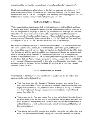 instructions of the Lord and the commandments of his father and mother" (Jasher 26:17).

The chronology of Jasher therefore informs us that Rebecca conceived when Isaac was 59, 19
years after she married Isaac. She delivered two children the following year. Therefore, Esau
and Jacob were born in 1896 B.C. Fifteen years later, when they were strapping youths and Esau
had become an excellent hunter, would have been the year 1881 B.C.

                               The Death of Righteous Abraham

"And it was at that time that Abraham died, in the fifteenth year of the life of Jacob and Esau,
the sons of Isaac, and all the days of Abraham were one hundred and seventy five years, and he
died and was gathered to his people in good old age, old and satisfied with days, and Isaac and
Ishmael his sons buried him" (Jasher 26:29). All the kings and princes of Canaan came to
Abraham's funeral, to bury him, and all the people of Haran, and all the princes and grandees
among the sons of Abraham by the concubines. Born in 1896 B.C., Jacob and Esau would have
been 15 years of age in 1881 B.C. Abraham would have been 175 years of age.

Says Jasher of this remarkable man of faith and obedience to God: "And there arose not a man
who feared God like unto Abraham, for he had feared his God from his youth, and had served
the Lord, and had gone in all his ways during his life, from his childhood to the day of his death.
And the Lord was with him and delivered him from the counsel of Nimrod and his people, and
when he made war with the four kings of Elam he conquered them. And he brought all the
children of the earth to the service of God, and he taught them the ways of the Lord, and caused
them to know the Lord. And he formed a grove and he planted a vineyard therein, and he had
always prepared in his tent meat and drink to those who passed through the land, that they might
satisfy themselves in his house. And the Lord God delivered the whole earth on account of
Abraham" (Jasher 26:34-38).

                             Esau the Hunter Ambushes Nimrod!

After the death of Abraham, when Esau was 16 years of age, he went into the wilds to hunt
game, as was his custom. Jasher tells us:

     q   "And Esau at that time, after the death of Abraham, frequently went into the field to
         hunt. And Nimrod king of Babel, the same was Amraphel, also frequently went with his
         mighty men to hunt in the field, and to walk about in the cool of the day. And Nimrod
         was observing Esau all the days, for a jealousy was formed in the heart of Nimrod
         against Esau all the days.

     q   "And on a certain day Esau went into the field to hunt, and he found Nimrod walking in
         the wilderness with his two men. And all his mighty men and his people were with him
         in the wilderness, but they removed at a distance from him, and they went from him in
         different directions to hunt, and Esau concealed himself for Nimrod, and he lurked for
         him in the wilderness. . . .

     q   "And Nimrod and two of his men that were with him came to the place where they were
         when Esau started suddenly from his lurking place, and drew his sword, and hastened,
 