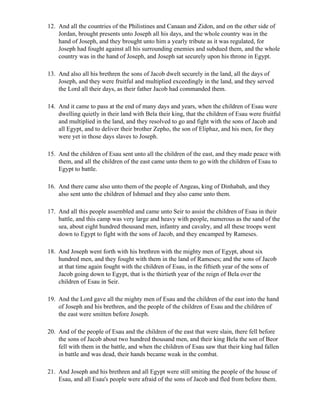 12. And all the countries of the Philistines and Canaan and Zidon, and on the other side of
    Jordan, brought presents unto Joseph all his days, and the whole country was in the
    hand of Joseph, and they brought unto him a yearly tribute as it was regulated, for
    Joseph had fought against all his surrounding enemies and subdued them, and the whole
    country was in the hand of Joseph, and Joseph sat securely upon his throne in Egypt.

13. And also all his brethren the sons of Jacob dwelt securely in the land, all the days of
    Joseph, and they were fruitful and multiplied exceedingly in the land, and they served
    the Lord all their days, as their father Jacob had commanded them.

14. And it came to pass at the end of many days and years, when the children of Esau were
    dwelling quietly in their land with Bela their king, that the children of Esau were fruitful
    and multiplied in the land, and they resolved to go and fight with the sons of Jacob and
    all Egypt, and to deliver their brother Zepho, the son of Eliphaz, and his men, for they
    were yet in those days slaves to Joseph.

15. And the children of Esau sent unto all the children of the east, and they made peace with
    them, and all the children of the east came unto them to go with the children of Esau to
    Egypt to battle.

16. And there came also unto them of the people of Angeas, king of Dinhabah, and they
    also sent unto the children of Ishmael and they also came unto them.

17. And all this people assembled and came unto Seir to assist the children of Esau in their
    battle, and this camp was very large and heavy with people, numerous as the sand of the
    sea, about eight hundred thousand men, infantry and cavalry, and all these troops went
    down to Egypt to fight with the sons of Jacob, and they encamped by Rameses.

18. And Joseph went forth with his brethren with the mighty men of Egypt, about six
    hundred men, and they fought with them in the land of Rameses; and the sons of Jacob
    at that time again fought with the children of Esau, in the fiftieth year of the sons of
    Jacob going down to Egypt, that is the thirtieth year of the reign of Bela over the
    children of Esau in Seir.

19. And the Lord gave all the mighty men of Esau and the children of the east into the hand
    of Joseph and his brethren, and the people of the children of Esau and the children of
    the east were smitten before Joseph.

20. And of the people of Esau and the children of the east that were slain, there fell before
    the sons of Jacob about two hundred thousand men, and their king Bela the son of Beor
    fell with them in the battle, and when the children of Esau saw that their king had fallen
    in battle and was dead, their hands became weak in the combat.

21. And Joseph and his brethren and all Egypt were still smiting the people of the house of
    Esau, and all Esau's people were afraid of the sons of Jacob and fled from before them.
 