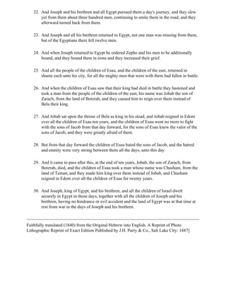 22. And Joseph and his brethren and all Egypt pursued them a day's journey, and they slew
       yet from them about three hundred men, continuing to smite them in the road; and they
       afterward turned back from them.

   23. And Joseph and all his brethren returned to Egypt, not one man was missing from them,
       but of the Egyptians there fell twelve men.

   24. And when Joseph returned to Egypt he ordered Zepho and his men to be additionally
       bound, and they bound them in irons and they increased their grief.

   25. And all the people of the children of Esau, and the children of the east, returned in
       shame each unto his city, for all the mighty men that were with them had fallen in battle.

   26. And when the children of Esau saw that their king had died in battle they hastened and
       took a man from the people of the children of the east; his name was Jobab the son of
       Zarach, from the land of Botzrah, and they caused him to reign over them instead of
       Bela their king.

   27. And Jobab sat upon the throne of Bela as king in his stead, and Jobab reigned in Edom
       over all the children of Esau ten years, and the children of Esau went no more to fight
       with the sons of Jacob from that day forward, for the sons of Esau knew the valor of the
       sons of Jacob, and they were greatly afraid of them.

   28. But from that day forward the children of Esau hated the sons of Jacob, and the hatred
       and enmity were very strong between them all the days, unto this day.

   29. And it came to pass after this, at the end of ten years, Jobab, the son of Zarach, from
       Botzrah, died, and the children of Esau took a man whose name was Chusham, from the
       land of Teman, and they made him king over them instead of Jobab, and Chusham
       reigned in Edom over all the children of Esau for twenty years.

   30. And Joseph, king of Egypt, and his brethren, and all the children of Israel dwelt
       securely in Egypt in those days, together with all the children of Joseph and his
       brethren, having no hindrance or evil accident and the land of Egypt was at that time at
       rest from war in the days of Joseph and his brethren.



Faithfully translated (1840) from the Original Hebrew into English. A Reprint of Photo
Lithographic Reprint of Exact Edition Published by J.H. Parry & Co., Salt Lake City: 1887]
 