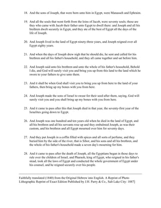 18. And the sons of Joseph, that were born unto him in Egypt, were Manasseh and Ephraim.

   19. And all the souls that went forth from the loins of Jacob, were seventy souls; these are
       they who came with Jacob their father unto Egypt to dwell there: and Joseph and all his
       brethren dwelt securely in Egypt, and they ate of the best of Egypt all the days of the
       life of Joseph.

   20. And Joseph lived in the land of Egypt ninety-three years, and Joseph reigned over all
       Egypt eighty years.

   21. And when the days of Joseph drew nigh that he should die, he sent and called for his
       brethren and all his father's household, and they all came together and sat before him.

   22. And Joseph said unto his brethren and unto the whole of his father's household, Behold
       I die, and God will surely visit you and bring you up from this land to the land which he
       swore to your fathers to give unto them.

   23. And it shall be when God shall visit you to bring you up from here to the land of your
       fathers, then bring up my bones with you from here.

   24. And Joseph made the sons of Israel to swear for their seed after them, saying, God will
       surely visit you and you shall bring up my bones with you from here.

   25. And it came to pass after this that Joseph died in that year, the seventy-first year of the
       Israelites going down to Egypt.

   26. And Joseph was one hundred and ten years old when he died in the land of Egypt, and
       all his brethren and all his servants rose up and they embalmed Joseph, as was their
       custom, and his brethren and all Egypt mourned over him for seventy days.

   27. And they put Joseph in a coffin filled with spices and all sorts of perfume, and they
       buried him by the side of the river, that is Sihor, and his sons and all his brethren, and
       the whole of his father's household made a seven day's mourning for him.

   28. And it came to pass after the death of Joseph, all the Egyptians began in those days to
       rule over the children of Israel, and Pharaoh, king of Egypt, who reigned in his father's
       stead, took all the laws of Egypt and conducted the whole government of Egypt under
       his counsel, and he reigned securely over his people.



Faithfully translated (1840) from the Original Hebrew into English. A Reprint of Photo
Lithographic Reprint of Exact Edition Published by J.H. Parry & Co., Salt Lake City: 1887]
 