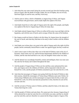Jasher Chapter 60


     1. And when the year came round, being the seventy-second year from the Israelites going
        down to Egypt, after the death of Joseph, Zepho, the son of Eliphaz, the son of Esau,
        fled from Egypt, he and his men, and they went away.

     2. And he came to Africa, which is Dinhabah, to Angeas king of Africa, and Angeas
        received them with great honor, and he made Zepho the captain of his host.

     3. And Zepho found favor in the sight of Angeas and in the sight of his people, and Zepho
        was captain of the host to Angeas king of Africa for many days.

     4. And Zepho enticed Angeas king of Africa to collect all his army to go and fight with the
        Egyptians, and with the sons of Jacob, and to avenge of them the cause of his brethren.

     5. But Angeas would not listen to Zepho to do this thing, for Angeas knew the strength of
        the sons of Jacob, and what they had done to his army in their warfare with the children
        of Esau.

     6. And Zepho was in those days very great in the sight of Angeas and in the sight of all his
        people, and he continually enticed them to make war against Egypt, but they would not.

     7. And it came to pass in those days there was in the land of Chittim a man in the city of
        Puzimna, whose name was Uzu, and he became degenerately deified by the children of
        Chittim, and the man died and had no son, only one daughter whose name was Jania.

     8. And the damsel was exceedingly beautiful, comely and intelligent, there was none seen
        like unto her for beauty and wisdom throughout the land.

     9. And the people of Angeas king of Africa saw her and they came and praised her unto
        him, and Angeas sent to the children of Chittim, and he requested to take her unto
        himself for a wife, and the people of Chittim consented to give her unto him for a wife.

    10. And when the messengers of Angeas were going forth from the land of Chittim to take
        their journey, behold the messengers of Turnus king of Bibentu came unto Chittim, for
        Turnus king of Bibentu also sent his messengers to request Jania for him, to take unto
        himself for a wife, for all his men had also praised her to him, therefore he sent all his
        servants unto her.

    11. And the servants of Turnus came to Chittim, and they asked for Jania, to be taken unto
        Turnus their king for a wife.

    12. And the people of Chittim said unto them, We cannot give her, because Angeas king of
        Africa desired her to take her unto him for a wife before you came, and that we should
        give her unto him, and now therefore we cannot do this thing to deprive Angeas of the
 