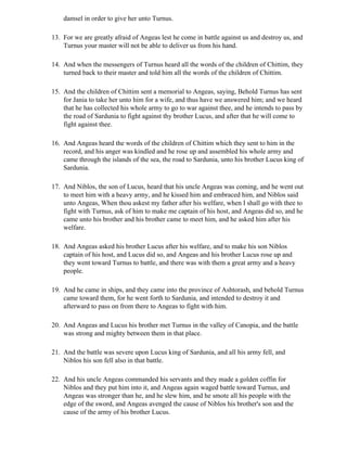 damsel in order to give her unto Turnus.

13. For we are greatly afraid of Angeas lest he come in battle against us and destroy us, and
    Turnus your master will not be able to deliver us from his hand.

14. And when the messengers of Turnus heard all the words of the children of Chittim, they
    turned back to their master and told him all the words of the children of Chittim.

15. And the children of Chittim sent a memorial to Angeas, saying, Behold Turnus has sent
    for Jania to take her unto him for a wife, and thus have we answered him; and we heard
    that he has collected his whole army to go to war against thee, and he intends to pass by
    the road of Sardunia to fight against thy brother Lucus, and after that he will come to
    fight against thee.

16. And Angeas heard the words of the children of Chittim which they sent to him in the
    record, and his anger was kindled and he rose up and assembled his whole army and
    came through the islands of the sea, the road to Sardunia, unto his brother Lucus king of
    Sardunia.

17. And Niblos, the son of Lucus, heard that his uncle Angeas was coming, and he went out
    to meet him with a heavy army, and he kissed him and embraced him, and Niblos said
    unto Angeas, When thou askest my father after his welfare, when I shall go with thee to
    fight with Turnus, ask of him to make me captain of his host, and Angeas did so, and he
    came unto his brother and his brother came to meet him, and he asked him after his
    welfare.

18. And Angeas asked his brother Lucus after his welfare, and to make his son Niblos
    captain of his host, and Lucus did so, and Angeas and his brother Lucus rose up and
    they went toward Turnus to battle, and there was with them a great army and a heavy
    people.

19. And he came in ships, and they came into the province of Ashtorash, and behold Turnus
    came toward them, for he went forth to Sardunia, and intended to destroy it and
    afterward to pass on from there to Angeas to fight with him.

20. And Angeas and Lucus his brother met Turnus in the valley of Canopia, and the battle
    was strong and mighty between them in that place.

21. And the battle was severe upon Lucus king of Sardunia, and all his army fell, and
    Niblos his son fell also in that battle.

22. And his uncle Angeas commanded his servants and they made a golden coffin for
    Niblos and they put him into it, and Angeas again waged battle toward Turnus, and
    Angeas was stronger than he, and he slew him, and he smote all his people with the
    edge of the sword, and Angeas avenged the cause of Niblos his brother's son and the
    cause of the army of his brother Lucus.
 