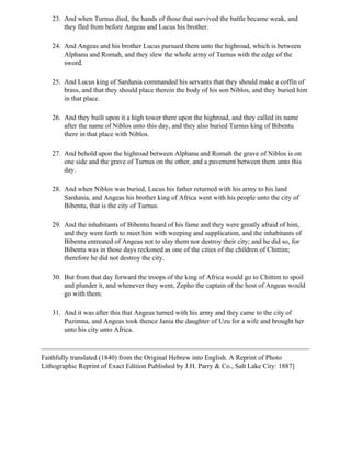 23. And when Turnus died, the hands of those that survived the battle became weak, and
       they fled from before Angeas and Lucus his brother.

   24. And Angeas and his brother Lucus pursued them unto the highroad, which is between
       Alphanu and Romah, and they slew the whole army of Turnus with the edge of the
       sword.

   25. And Lucus king of Sardunia commanded his servants that they should make a coffin of
       brass, and that they should place therein the body of his son Niblos, and they buried him
       in that place.

   26. And they built upon it a high tower there upon the highroad, and they called its name
       after the name of Niblos unto this day, and they also buried Turnus king of Bibentu
       there in that place with Niblos.

   27. And behold upon the highroad between Alphanu and Romah the grave of Niblos is on
       one side and the grave of Turnus on the other, and a pavement between them unto this
       day.

   28. And when Niblos was buried, Lucus his father returned with his army to his land
       Sardunia, and Angeas his brother king of Africa went with his people unto the city of
       Bibentu, that is the city of Turnus.

   29. And the inhabitants of Bibentu heard of his fame and they were greatly afraid of him,
       and they went forth to meet him with weeping and supplication, and the inhabitants of
       Bibentu entreated of Angeas not to slay them nor destroy their city; and he did so, for
       Bibentu was in those days reckoned as one of the cities of the children of Chittim;
       therefore he did not destroy the city.

   30. But from that day forward the troops of the king of Africa would go to Chittim to spoil
       and plunder it, and whenever they went, Zepho the captain of the host of Angeas would
       go with them.

   31. And it was after this that Angeas turned with his army and they came to the city of
       Puzimna, and Angeas took thence Jania the daughter of Uzu for a wife and brought her
       unto his city unto Africa.



Faithfully translated (1840) from the Original Hebrew into English. A Reprint of Photo
Lithographic Reprint of Exact Edition Published by J.H. Parry & Co., Salt Lake City: 1887]
 