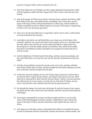 go down to Egypt to battle, and he remained in his city.

12. And when Zepho the son of Eliphaz saw that Angeas despaired of going forth to battle
    with the Egyptians, Zepho fled from Angeas from Africa, and he went and came unto
    Chittim.

13. And all the people of Chittim received him with great honor, and they hired him to fight
    their battles all the days, and Zepho became exceedingly rich in those days, and the
    troops of the king of Africa still spread themselves in those days, and the children of
    Chittim assembled and went to Mount Cuptizia on account of the troops of Angeas king
    of Africa, who were advancing upon them.

14. And it was one day that Zepho lost a young heifer, and he went to seek it, and he heard
    it lowing round about the mountain.

15. And Zepho went and he saw and behold there was a large cave at the bottom of the
    mountain, and there was a great stone there at the entrance of the cave, and Zepho split
    the stone and he came into the cave and he looked and behold, a large animal was
    devouring the ox; from the middle upward it resembled a man, and from the middle
    downward it resembled an animal, and Zepho rose up against the animal and slew it
    with his swords.

16. And the inhabitants of Chittim heard of this thing, and they rejoiced exceedingly, and
    they said, What shall we do unto this man who has slain this animal that devoured our
    cattle?

17. And they all assembled to consecrate one day in the year to him, and they called the
    name thereof Zepho after his name, and they brought unto him drink offerings year after
    year on that day, and they brought unto him gifts.

18. At that time Jania the daughter of Uzu wife of king Angeas became ill, and her illness
    was heavily felt by Angeas and his officers, and Angeas said unto his wise men, What
    shall I do to Jania and how shall I heal her from her illness? And his wise men said unto
    him, Because the air of our country is not like the air of the land of Chittim, and our
    water is not like their water, therefore from this has the queen become ill.

19. For through the change of air and water she became ill, and also because in her country
    she drank only the water which came from Purmah, which her ancestors had brought up
    with bridges.

20. And Angeas commanded his servants, and they brought unto him in vessels of the
    waters of Purmah belonging to Chittim, and they weighed those waters with all the
    waters of the land of Africa, and they found those waters lighter than the waters of
    Africa.

21. And Angeas saw this thing, and he commanded all his officers to assemble the hewers
    of stone in thousands and tens of thousands, and they hewed stone without number, and
 